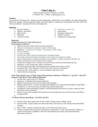 Clint Calip Jr.
23854 Mountain Laurel Ct. Murrieta, CA 92562
C: (910)554-7744 ~ E-Mail: ccalip74@yahoo.com
Summary
Environmental Technician with experience in team management, administrative accountability, and supply management.
Effectively manages staff and equipment. Highly motivated, effective communicator and problem solver who works well
with team members, and groups from diverse backgrounds.
Highlights
 Security Clearance
 Effective team leader
 Quick learner
 Organized
 Attention to detail
 Ownership over my work
 Hardworking
 Equipment maintenance
 Conflict resolution
 Administrative management
Experience
Cardno Lake Forest, CA- July 2014-Current
Environmental Technician
 Prepare Laboratory proper chain of custody paperwork.
 Prepared and shipped environmental samples to laboratories.
 Experience in ground water sampling , well gauging , NAPL bailing.
 Well development
 Low flow Sampling
 Worked with staff to support on-going projects and improvements.
 Knowledge and understanding ofequipment used to gather environmental samples.
 Operate light and heavy equipment including, but not limited to: pumps, generators, fork lifts, etc.
 Prepare and maintain necessary paperwork as required.
 Conducted oversight of sub – contractors on and off site for well destruction and hot paving.
 Experience in well vault installs, repairs, and removal.
 Assisted in setting up traffic control in the street to conduct various types of work.
 Conducted SVE vapor extraction of NAPL from wells that were contaminated.
 Conducted SVE vapor extraction systeminstallation undersupervision.
 Conducted pressure grouting.
Unites States Marine Corps, 3rd Light Armored Reconnaissance Battalion,29 Palms, CA - Aug 2011 – July 2014
Sergeant / Chief MotorVehicle Operator Dispatcher
 Provide direct supervision for 53+Marines
 Experience in Shipment/Transportation Planning
 Quality Control Inspectorfor tactical vehicles and equipment.
 Maintain administrative records on all dispatched equipment in accordance with the Marine Corps Orders
& Directives, as well as reviewing the MasterLog and trip tickets daily.
 Coordinated, supervised training, regularly conducted periods of instruction on various weapon systems
and tactical convoy operations.
 Provide control and oversight for all Tactical accounts and report the status ofthe accounts to the Motor
Transport Chief.

1ST Marine Division Road Master - Oct 2010 - Jul 2011
 Conduct all the proper paper work for all accidents, damage reports, mileage reports.
 Inspected 900+ tactical vehicles for off base movement and issued over 350 citations aboard MCAGCC,
29 Palms
 Drove 7,500+ accident or citation free miles as an off base movement escort.
 Conduct roadside safety inspections (check points), periodically to verify safe mechanical condition of
vehicles and operator’s compliance with rules and regulations governing current operational and
maintenance directives.
 