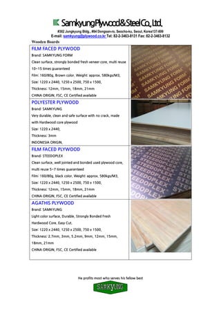SamkyungPlywood&SteelCo.,Ltd.
#302 Jungkyung Bldg., #84 Dongsan-ro, Seocho-ku, Seoul, Korea137-899
E-mail: samkyung@plywood.co.kr Tel: 82-2-3463-8131 Fax: 82-2-3463-8132
He profits most who serves his fellow best
Wooden Boards
FILM FACED PLYWOOD
Brand: SAMKYUNG FORM
Clean surface, strongly bonded fresh veneer core, multi reuse
10~15 times guaranteed
Film: 160/80g, Brown color. Weight: approx. 580kgs/M3,
Size: 1220 x 2440, 1250 x 2500, 750 x 1500,
Thickness: 12mm, 15mm, 18mm, 21mm
CHINA ORIGIN, FSC, CE Certified available
POLYESTER PLYWOOD
Brand: SAMKYUNG
Very durable, clean and safe surface with no crack, made
with Hardwood core plywood
Size: 1220 x 2440,
Thickness: 3mm
INDONESIA ORIGIN,
FILM FACED PLYWOOD
Brand: STEEDOPLEX
Clean surface, well jointed and bonded used plywood core,
multi reuse 5~7 times guaranteed
Film: 160/80g, black color. Weight: approx. 580kgs/M3,
Size: 1220 x 2440, 1250 x 2500, 750 x 1500,
Thickness: 12mm, 15mm, 18mm, 21mm
CHINA ORIGIN, FSC, CE Certified available
AGATHIS PLYWOOD
Brand: SAMKYUNG
Light color surface, Durable, Strongly Bonded Fresh
Hardwood Core. Easy Cut.
Size: 1220 x 2440, 1250 x 2500, 750 x 1500,
Thickness: 2.7mm, 3mm, 5.2mm, 9mm, 12mm, 15mm,
18mm, 21mm
CHINA ORIGIN, FSC, CE Certified available
 