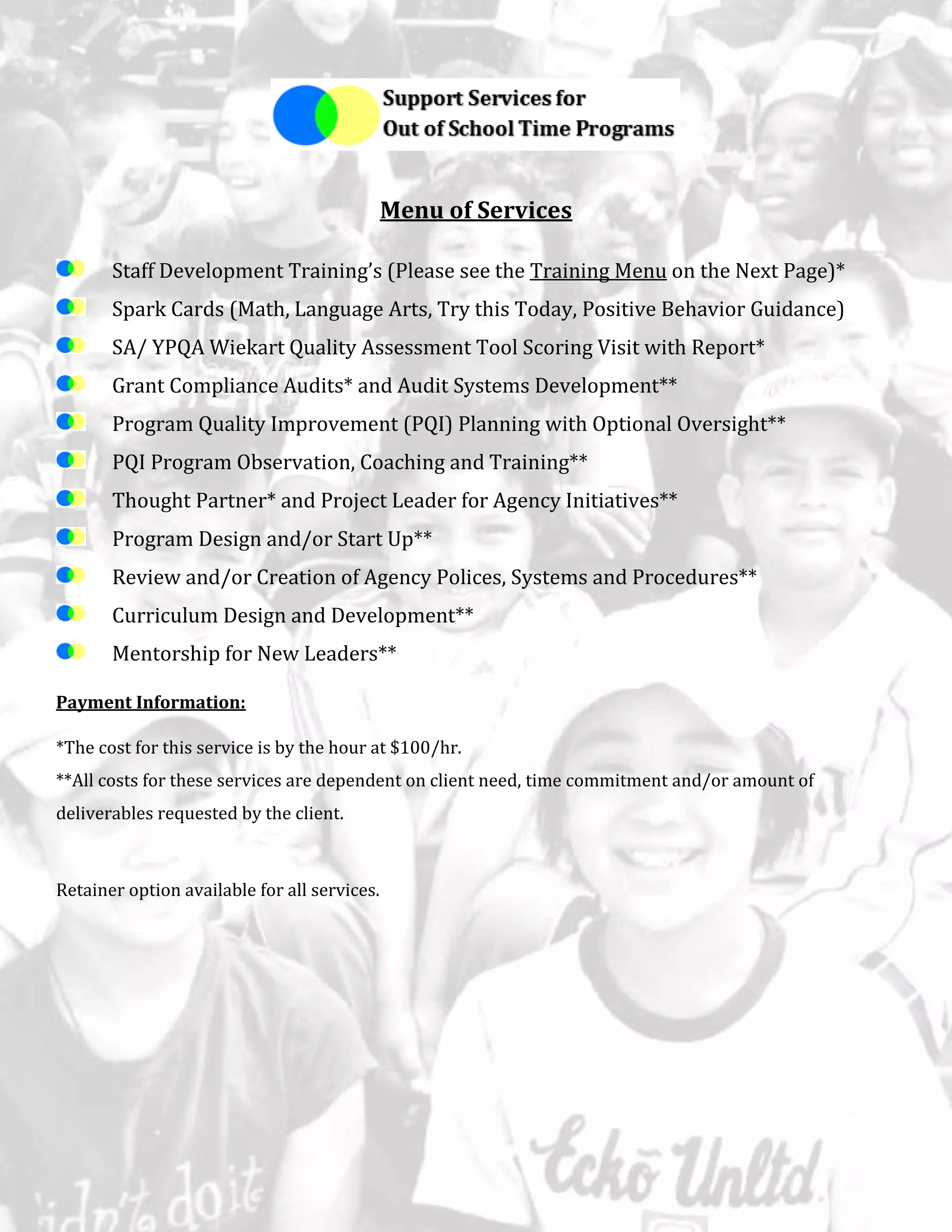Menu of Services
Staff Development Training’s (Please see the Training Menu on the Next Page)*
Spark Cards (Math, Language Arts, Try this Today, Positive Behavior Guidance)
SA/ YPQA Wiekart Quality Assessment Tool Scoring Visit with Report*
Grant Compliance Audits* and Audit Systems Development**
Program Quality Improvement (PQI) Planning with Optional Oversight**
PQI Program Observation, Coaching and Training**
Thought Partner* and Project Leader for Agency Initiatives**
Program Design and/or Start Up**
Review and/or Creation of Agency Polices, Systems and Procedures**
Curriculum Design and Development**
Mentorship for New Leaders**
Payment Information:
*The cost for this service is by the hour at $100/hr.
**All costs for these services are dependent on client need, time commitment and/or amount of
deliverables requested by the client.
Retainer option available for all services.
 