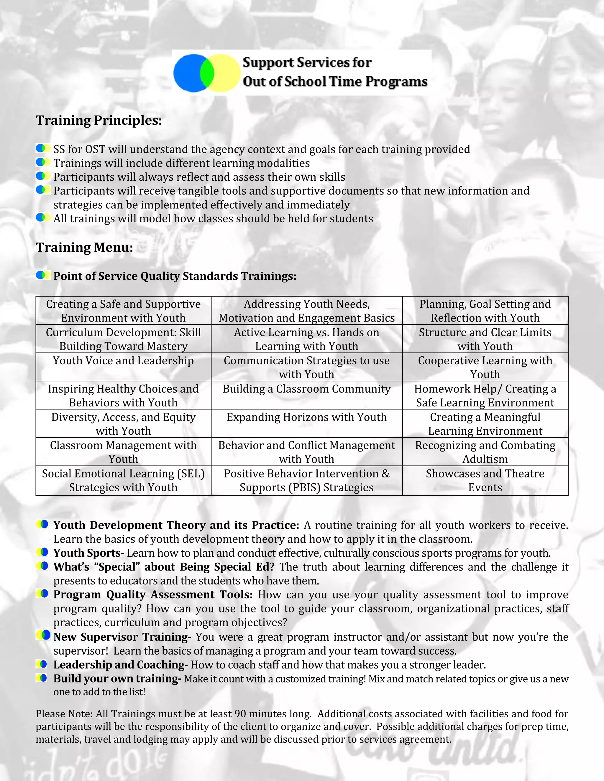 Training Principles:
SS for OST will understand the agency context and goals for each training provided
Trainings will include different learning modalities
Participants will always reflect and assess their own skills
Participants will receive tangible tools and supportive documents so that new information and
strategies can be implemented effectively and immediately
All trainings will model how classes should be held for students
Training Menu:
Point of Service Quality Standards Trainings:
Youth Development Theory and its Practice: A routine training for all youth workers to receive.
Learn the basics of youth development theory and how to apply it in the classroom.
Youth Sports- Learn how to plan and conduct effective, culturally conscious sports programs for youth.
What’s “Special” about Being Special Ed? The truth about learning differences and the challenge it
presents to educators and the students who have them.
Program Quality Assessment Tools: How can you use your quality assessment tool to improve
program quality? How can you use the tool to guide your classroom, organizational practices, staff
practices, curriculum and program objectives?
New Supervisor Training- You were a great program instructor and/or assistant but now you’re the
supervisor! Learn the basics of managing a program and your team toward success.
Leadership and Coaching- How to coach staff and how that makes you a stronger leader.
Build your own training- Make it count with a customized training! Mix and match related topics or give us a new
one to add to the list!
Please Note: All Trainings must be at least 90 minutes long. Additional costs associated with facilities and food for
participants will be the responsibility of the client to organize and cover. Possible additional charges for prep time,
materials, travel and lodging may apply and will be discussed prior to services agreement.
Creating a Safe and Supportive
Environment with Youth
Addressing Youth Needs,
Motivation and Engagement Basics
Planning, Goal Setting and
Reflection with Youth
Curriculum Development: Skill
Building Toward Mastery
Active Learning vs. Hands on
Learning with Youth
Structure and Clear Limits
with Youth
Youth Voice and Leadership Communication Strategies to use
with Youth
Cooperative Learning with
Youth
Inspiring Healthy Choices and
Behaviors with Youth
Building a Classroom Community Homework Help/ Creating a
Safe Learning Environment
Diversity, Access, and Equity
with Youth
Expanding Horizons with Youth Creating a Meaningful
Learning Environment
Classroom Management with
Youth
Behavior and Conflict Management
with Youth
Recognizing and Combating
Adultism
Social Emotional Learning (SEL)
Strategies with Youth
Positive Behavior Intervention &
Supports (PBIS) Strategies
Showcases and Theatre
Events
 