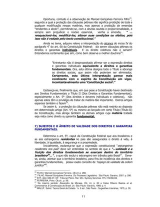 11
Oportuna, contudo é a observação de Manoel Gonçalves Ferreira Filho23
,
segundo a qual a proteção das cláusulas pétreas não significa proibição de toda e
qualquer modificação nessas matérias, mas apenas a proibição de emendas
“tendentes a abolir”, permitindo-se, com a devida cautela e proporcionalidade, e
sempre sem prejudicar o núcleo essencial, venha a emenda, “ ...
reequacioná-los, modificá-los, alterar suas condições ou efeitos, pois
isso não é vedado pelo texto constitucional.”
Ainda no tema, adquire relevo a interpretação do alcance do inciso IV do
parágrafo 4º
do art. 60 da Constituição Federal: diz serem cláusulas pétreas os
direitos e garantias individuais. E os direito coletivos não o seriam?
Entendemos certamente que sim, como bem observa a melhor doutrina24
:
“Entretanto não é despropositado afirmar ser a expressão direitos
e garantias individuais equivalente a direitos e garantias
fundamentais. Ora, esta última designa todo o Título e abrange
os direitos sociais, que assim não poderiam ser eliminados.
Certamente, esta última interpretação parece mais
condizente com o espírito da Constituição em vigor,
incontestavelmente uma ‘Constituição social’.”
Esclareça-se, finalmente que, em que pese a Constituição haver destinado
aos Direitos Fundamentais o Título II (Dos Direitos e Garantias Fundamentais),
especialmente o Art. 5º (Dos direitos e deveres individuais e coletivos), não
apenas estes têm o privilégio de tratar de matéria tão importante. Outros artigos
esparsos também o fazem25
.
Se assim é, a proteção da cláusulas pétreas não está restrita ao disposto
em determinado artigo (Art. 5º) ou mesmo ao lançado em certo Título (Título II)
da Constituição, mas abriga também os demais artigos cuja matéria tratada
seja vista como direito ou garantia fundamental.
7) SUJEITOS E O ÂMBITO DE VALIDADE DOS DIREITOS E GARANTIAS
FUNDAMENTAIS.
Determina o art. 5º, caput da Constituição Federal que aos brasileiros e
as aos estrangeiros residentes no país são assegurados o direito à vida, à
liberdade, à igualdade, à segurança e a propriedade.
Inicialmente, esclareça-se que a expressão constitucional “estrangeiros
residentes nos país” deve ser entendida no sentido de que a “...validade e a
fruição dos direitos fundamentais se exercem dentro do território
brasileiro26
...” , o que não exclui o estrangeiro em trânsito pelo Brasil27
. Deve-
se, ainda, atentar que o território brasileiro, para fins de incidência dos direitos e
garantias fundamentais, possui exato conceito de “espaço de validade da ordem
jurídica”28
.
23
FILHO, Manoel Gonçalves Ferreira. Ob.cit. p. 288.
24
FILHO, Manoel Gonçalves Ferreira. Do Processo Legislativo. São Paulo: Saraiva, 2001. p. 290.
25
STF, Adin 939-07- DF. Tribunal Pleno. Rel. Min. Sydney Sanches. RTJ 150/68-69.
26
FERREIRA, Pinto. Ob.cit., p. 59.
27
No mesmo sentido: Alexandre de Moraes, Ob. cit, p. 63 e Celso Ribeiro Bastos et al,
Comentários à Constituição do Brasil. 2v. São Paulo: Saraiva, 1989, p. 4.
28
MALUF, Sahid. Teoria Geral do Estado. 1v. 6 ed., São Paulo : Sugestões Literárias, 1970, p. 30.
 