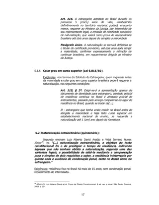 17
Art. 116. O estrangeiro admitido no Brasil durante os
primeiros 5 (cinco) anos de vida, estabelecido
definitivamente no território nacional, poderá, enquanto
menor, requerer ao Ministro da Justiça, por intermédio de
seu representante legal, a emissão de certificado provisório
de naturalização, que valerá como prova de nacionalidade
brasileira até dois anos depois de atingida a maioridade.
Parágrafo único. A naturalização se tornará definitiva se
o titular do certificado provisório, até dois anos após atingir
a maioridade, confirmar expressamente a intenção de
continuar brasileiro, em requerimento dirigido ao Ministro
da Justiça.
5.1.5. Colar grau em curso superior (Lei 6.815/80).
Exigências: nos termos do Estatuto do Estrangeiro, quem ingressar antes
da maioridade e colar grau em curso superior brasileira poderá requerer a
naturalização, nas seguintes condições:
Art. 115, § 2º. Exigir-se-á a apresentação apenas de
documento de identidade para estrangeiro, atestado policial
de residência contínua no Brasil e atestado policial de
antecedentes, passado pelo serviço competente do lugar de
residência no Brasil, quando se tratar de(...)
II - estrangeiro que tenha vindo residir no Brasil antes de
atingida a maioridade e haja feito curso superior em
estabelecimento nacional de ensino, se requerida a
naturalização até 1 (um) ano depois da formatura.
5.2. Naturalização extraordinária (quinzenária):
Segundo ensinam Luiz Alberto David Araújo e Vidal Serrano Nunes
Júnior39
, na “(...) naturalização extraordinária, o objetivo do texto
constitucional foi o de prestigiar o tempo de residência, indicando
àqueles que não tenham obtido a naturalização, segundo uma das
variantes legais, a possibilidade de obtê-la mediante a comprovação
pura e simples de dois requisitos a saber, a residência ininterrupta por
quinze anos e ausência de condenação penal, tanto no Brasil como no
estrangeiro.”
Exigências: residência fixa no Brasil há mais de 15 anos; sem condenação penal;
requerimento do interessado.
39
ARAUJO, Luiz Alberto David et al. Curso de Direito Constitucional. 8 ed. rev. e atual. São Paulo: Saraiva,
2004, p. 201.
 