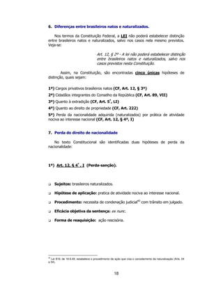 18
6. Diferenças entre brasileiros natos e naturalizados.
Nos termos da Constituição Federal, a LEI não poderá estabelecer distinção
entre brasileiros natos e naturalizados, salvo nos casos nela mesmo previstos.
Veja-se:
Art. 12, § 2º - A lei não poderá estabelecer distinção
entre brasileiros natos e naturalizados, salvo nos
casos previstos nesta Constituição.
Assim, na Constituição, são encontradas cinco únicas hipóteses de
distinção, quais sejam:
1ª) Cargos privativos brasileiros natos (CF, Art. 12, § 3º)
2ª) Cidadãos integrantes do Conselho da República (CF, Art. 89, VII)
3ª) Quanto à extradição (CF, Art. 5º
, LI)
4ª) Quanto ao direito de propriedade (CF, Art. 222)
5ª) Perda da nacionalidade adquirida (naturalizados) por prática de atividade
nociva ao interesse nacional (CF, Art. 12, § 4º, I)
7. Perda do direito de nacionalidade
No texto Constitucional são identificadas duas hipóteses de perda da
nacionalidade:
1ª) Art. 12, § 4º
, I (Perda-sanção).
Sujeitos: brasileiros naturalizados.
Hipótese de aplicação: pratica de atividade nociva ao interesse nacional.
Procedimento: necessita de condenação judicial40
com trânsito em julgado.
Eficácia objetiva da sentença: ex nunc.
Forma de reaquisição: ação rescisória.
40
Lei 818, de 18.9.49, estabelece o procedimento da ação que visa o cancelamento da naturalização (Arts. 24
a 34).
 