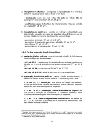22
a) inelegibilidade absoluta: corresponde a impossibilidade de o indivíduo
concorrer a qualquer cargo eletivo. Divide-se em duas:
- inalistáveis: quem não pode votar, não pode ser votado. São os
estrangeiros45
e os conscritos46
(CF, art. 14, § 2º
);
- analfabetos: apesar da faculdade de, voluntariamente, votar, não poderão
ser votados (CF, art. 14, § 4º
).
b) inelegibilidades relativas : consiste em restringir à elegibilidade para
determinados mandatos em razão de situações extraordinárias em que se
contra o cidadão no momento da eleição. São assim divididas:
- por motivos funcionais: CF, art. 14, §§ 5º
e 6º
.
- por motivos de casamento, parentesco e afinidade: CF, art. 14, §7º
.
- dos militares: CF, art. 14, § 8º
.
- por previsão em lei complementar: CF, art. 14, § 9º
.
2.2.2. Perda e suspensão dos direitos políticos
a) perda dos direitos políticos: caracteriza-se pela privação de definitiva dos
direitos políticos nos seguintes casos :
- CF, art. 15, I - cancelamento da naturalização por sentença transitada em
julgado, em virtude de atividade nociva ao interesse nacional (CF, art. 12, §
4º
).
- CF, art. 15, IV - escusa de consciência (CF, art. 5º
, VIII).
- CF, art. 12, § 4º
, II - aquisição voluntária de outra nacionalidade.
b) suspensão dos direitos políticos: ocorre quando, temporariamente, o
indivíduo é privado de seus direitos políticos. Ocorre nos seguintes casos:
- CF, art. 15, II - Interdição: nos termos do Código Civil Brasileiro,
aquele que é interditado torna-se absolutamente incapaz, portanto, enquanto
interditado, terá seus direitos políticos suspensos.
- CF, art. 15, III - Condenação criminal transitada em julgado: até
que ocorra a extinção da punibilidade, o condenado (sentença penal
condenatória irrecorrível) tem seus direitos políticos suspensos.
- CF, art. 15, V - atos de improbidade administrativa: nos termos do
art. 37, § 4o
, o servidor que comete ato de improbidade administrativa terá
seus direitos políticos suspensos.
45
Atenção: O português equiparado pelo Estatuto da Igualdade (Art. 12, § 1º), atendendo determinadas
prescrições legais, possui os mesmos direitos de um brasileiro naturalizado. Assim, trata-se de um estrangeiro
que pode possuir direitos políticos no Brasil.
46
O que estão em Serviço Militar obrigatório.
 