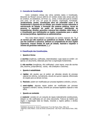 3
3 - Conceito de Constituição
Como verdadeira síntese dos vários sentidos dados à Constituição,
Alexandre de Moraes4
procura defini-la em sentido amplo (latu sensu) pelo ato
de constituir, de estabelecer, de firmar; ou, ainda, o modo pelo qual se constitui
uma coisa, um ser vivo, um grupo de pessoas; organização, formatação.
Juridicamente, porém, Constituição deve ser entendida como a lei
fundamental e suprema de um Estado, que contém normas referentes à
estruturação do Estado, à formação dos poderes públicos, forma de
governo e aquisição do poder de governar, distribuição de
competências, direitos, garantias e deveres dos cidadãos. Além disso, é
a Constituição que individualiza os órgãos competentes para a edição
de normas jurídicas, legislativas ou administrativas.
Para Celso Ribeiro Bastos5
, Constituição (no sentido material) são “(...)
as normas que dão essência ou substância ao Estado. É dizer, aquelas
que lhe conferem a estrutura, definem as competências do seus órgãos
superiores, traçam limites da ação do Estado, fazendo-o respeitar o
mínimo de garantias individuais. (...)”
4- Classificação das Constituições.
• Quanto à forma
a) escritas (orgânicas, codificadas, sistematizadas): cujas regras se contêm em
apenas um documento, elaborado para fixar a organização fundamental;
b) não escritas (inorgânicas, não codificadas): umas regras, umas são escritas
(leis, doutrina, jurisprudência); outras, não (tradições e costumes).
• Quanto à estabilidade
a) rígidas: são aquelas que só podem ser alteradas através de processo
especial de reforma, normalmente, através de quorum especial, diferenciado
do exigido para as demais normas;
b) flexíveis: podem ser modificadas por processo legislativo ordinário, comum;
c) semi-rígidas: algumas regras podem ser modificadas por processo
legislativo ordinário. Outras, somente por processo legislativo especial e mais
difícil;
• Quanto ao conteúdo
a) material: consiste em um conjunto de regras materialmente constitucionais,
estejam ou não codificadas em um único documento. Trata-se da matéria que
regula a organização total do Estado, incluindo o regime político e direitos
fundamentais;
4
MORAES, Alexandre de. Direito Constitucional. 5
ª
ed. São Paulo: Atlas, 1999, p.34.
5
BASTOS, Celso Ribeiro. Curso de Direito Constitucional. São Paulo: Celso Bastos Editor, 2002,
p. 61.
 