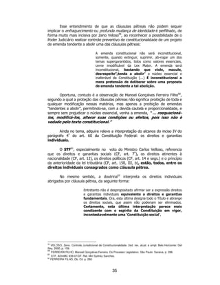 35
Esse entendimento de que as cláusulas pétreas não podem sequer
implicar o enfraquecimento ou profunda mudança de identidade é perfilhado, de
forma muito mais incisiva por Zeno Veloso59
, ao reconhecer a possibilidade de o
Poder Judiciário realizar controle preventivo de constitucionalidade de um projeto
de emenda tendente a abolir uma das cláusulas pétreas:
A emenda constitucional não será inconstitucional,
somente, quando extinguir, suprimir, ab-rogar um dos
temas supergarantidos, tidos como valores essenciais,
cerne imodificável da Lex Mater. A emenda será
inconstitucional, bastando que viole, macule,
desrespeite”,tenda a abolir” o núcleo essencial e
inalterável da Constituição (...) É inconstitucional a
mera pretensão de deliberar sobre uma proposta
de emenda tendente a tal abolição.
Oportuna, contudo é a observação de Manoel Gonçalves Ferreira Filho60
,
segundo a qual a proteção das cláusulas pétreas não significa proibição de toda e
qualquer modificação nessas matérias, mas apenas a proibição de emendas
“tendentes a abolir”, permitindo-se, com a devida cautela e proporcionalidade, e
sempre sem prejudicar o núcleo essencial, venha a emenda, “ ... reequacioná-
los, modificá-los, alterar suas condições ou efeitos, pois isso não é
vedado pelo texto constitucional.”
Ainda no tema, adquire relevo a interpretação do alcance do inciso IV do
parágrafo 4º
do art. 60 da Constituição Federal: os direitos e garantias
individuais.
O STF61
, especialmente no voto do Ministro Carlos Velloso, referencia
que os direitos e garantias sociais (CF, art. 7º
), os direitos atinentes à
nacionalidade (CF, art. 12), os direitos políticos (CF, art. 14 e segs.) e o princípio
da anterioridade da lei tributária (CF, art. 150, III, b), estão, todos, entre os
direitos individuais consagrados como cláusula pétrea.
No mesmo sentido, a doutrina62
interpreta os direitos individuais
abrigados por cláusula pétrea, da seguinte forma:
Entretanto não é despropositado afirmar ser a expressão direitos
e garantias individuais equivalente a direitos e garantias
fundamentais. Ora, esta última designa todo o Título e abrange
os direitos sociais, que assim não poderiam ser eliminados.
Certamente, esta última interpretação parece mais
condizente com o espírito da Constituição em vigor,
incontestavelmente uma ‘Constituição social’.
59
VELOSO, Zeno. Controle Jurisdicional de Constitucionalidade. 2ed. rev, atual. e ampl. Belo Horizonte: Del
Rey, 2000, p. 159.
60
FERREIRA FILHO, Manoel Gonçalves Ferreira. Do Processo Legislativo. São Paulo: Saraiva, p. 288.
61
STF, ADInMC 939-07/DF. Rel. Min Sydney Sanches.
62
FERREIRA FILHO, Ob. Cit. p. 290.
 