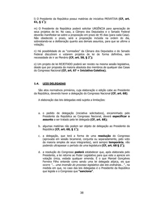 38
l) O Presidente da República possui matérias de iniciativa PRIVATIVA (CF, art.
61, § 1º
);
m) O Presidente da República poderá solicitar URGÊNCIA para apreciação de
seus projetos de lei. No caso, a Câmara dos Deputados e o Senado Federal
deverão manifestar-se sobre a proposição em prazo de 45 dias (para cada Casa).
Não obedecido o prazo, será a proposição incluída na ordem do dia,
sobrestando-se a deliberação quanto aos demais assuntos, para que se ultime a
votação;
n) Há possibilidade de as “comissões” da Câmara dos Deputados e do Senado
Federal discutirem e votarem projetos de lei de forma definitiva, sem
necessidade de ir ao Plenário (CF, art. 58, § 2º
);
o) Um projeto de lei REJEITADO poderá ser revisto na mesma sessão legislativa,
desde que por proposta da maioria absoluta dos membros de qualquer das Casas
do Congresso Nacional (CF, art. 67 = Iniciativa Coletiva).
1.4. LEIS DELEGADAS
São atos normativos primários, cuja elaboração e edição cabe ao Presidente
da República, devendo haver a delegação do Congresso Nacional (CF, art. 68).
A elaboração das leis delegadas está sujeita a limitações:
a. o pedido de delegação (iniciativa solicitadora), encaminhado pelo
Presidente da República ao Congresso Nacional, deverá especificar o
assunto a ser tratado pela lei delegada (CF, art. 68);
b. algumas matérias não podem ser objeto de delegação ao Presidente da
República (CF, art. 68, § 1º
);
c. a delegação, que terá a forma de uma resolução do Congresso
(aprovada em sessão bicameral, conjunta ou separadamente, pelo voto
da maioria simples de seus integrantes), será sempre temporária, não
podendo ultrapassar o período de uma legislatura (CF, art. 68 § 2º
);
d. a resolução do Congresso poderá estabelecer que, após elaborada pelo
Presidente, a lei retorne ao Poder Legislativo para que este a aprecie em
votação única, vedada qualquer emenda. É o que Manoel Gonçalves
Ferreira Filho entende como sendo uma lei delegada atípica, eis que
ocorre “... uma inversão do processo legislativo das leis ordinárias...” , na
medida em que, no caso das leis delegadas é o Presidente da República
que legisla e o Congresso que “sanciona”.
 