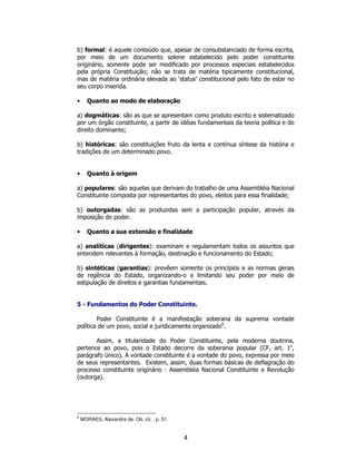 4
b) formal: é aquele conteúdo que, apesar de consubstanciado de forma escrita,
por meio de um documento solene estabelecido pelo poder constituinte
originário, somente pode ser modificado por processos especiais estabelecidos
pela própria Constituição; não se trata de matéria tipicamente constitucional,
mas de matéria ordinária elevada ao ‘status’ constitucional pelo fato de estar no
seu corpo inserida.
• Quanto ao modo de elaboração
a) dogmáticas: são as que se apresentam como produto escrito e sistematizado
por um órgão constituinte, a partir de idéias fundamentais da teoria política e do
direito dominante;
b) históricas: são constituições fruto da lenta e contínua síntese da história e
tradições de um determinado povo.
• Quanto à origem
a) populares: são aquelas que derivam do trabalho de uma Assembléia Nacional
Constituinte composta por representantes do povo, eleitos para essa finalidade;
b) outorgadas: são as produzidas sem a participação popular, através da
imposição do poder.
• Quanto a sua extensão e finalidade
a) analíticas (dirigentes): examinam e regulamentam todos os assuntos que
entendem relevantes à formação, destinação e funcionamento do Estado;
b) sintéticas (garantias): prevêem somente os princípios e as normas gerais
de regência do Estado, organizando-o e limitando seu poder por meio de
estipulação de direitos e garantias fundamentais.
5 - Fundamentos do Poder Constituinte.
Poder Constituinte é a manifestação soberana da suprema vontade
política de um povo, social e juridicamente organizado6
.
Assim, a titularidade do Poder Constituinte, pela moderna doutrina,
pertence ao povo, pois o Estado decorre da soberania popular (CF, art. 1o
,
parágrafo único). A vontade constituinte é a vontade do povo, expressa por meio
de seus representantes. Existem, assim, duas formas básicas de deflagração do
processo constituinte originário : Assembléia Nacional Constituinte e Revolução
(outorga).
6
MORAES, Alexandre de. Ob. cit. , p. 51.
 