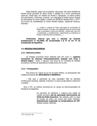 40
Nada obstante, apesar de os tratados, regra geral, não serem dotados de
eficácia direta (princípio do efeito direito: a aptidão de a norma internacional
repercutir, desde logo, em matéria de direitos e obrigações, na esfera jurídica
dos particulares), merecendo, portanto, sua integração ao direito interno através
da participação de vários órgãos e através de DECRETO LEGISLATIVO, o STF65
,
nos termos da manifestação do Ilustre Ministro Relator, Sepúlveda Pertence,
entendeu:
(...) aceitar a outorga de força supra-legal às convenções de
direitos humanos, de modo a dar aplicação direta às suas normas
- até, se necessário, contra a lei ordinária - sempre que, sem ferir
a Constituição, a complementem, especificando ou ampliando os
direitos e garantias dela constantes (...)
Finalmente, frise-se que com o advento da Emenda
Constitucional nº 45/2004, foi acrescentado o § 3º ao art. 5º da
Constituição da República.
1.6. MEDIDAS PROVISÓRIAS
1.6.1. Natureza jurídica
As medidas provisórias foram definidas pelo STF como “... espécies
normativas de natureza infraconstitucional, dotadas com força e
eficácia legais.” Assim, a cláusula “com força de lei” empresta às medidas
provisórias o sentido de equivalência constitucional com as leis.
1.6.2 – Pressupostos
Nos termos do “caput” do art 62 da Carta Política, os pressupostos das
medidas provisórias são RELEVÂNCIA E URGÊNCIA.
- Mas qual o significado de cada expressão? Não há definição
constitucional expressa, restando à doutrina e à parca jurisprudência resolverem
a questão.
Para o STF, os critérios encontram-se no campo da discricionariedade do
Presidente da República:
Os requisitos de relevância e urgência para edição de
medida provisória são de apreciação discricionária do
Chefe do Poder Executivo, não cabendo, salvo os casos
de excesso de poder, seu exame pelo Poder Judiciário.
Entendimento assentado na jurisprudência do STF.
Medida cautelar indeferida.
65
STF, Informativo 186.
 