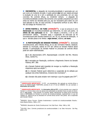 47
INCIDENTAL: a alegação de inconstitucionalidade é apreciada por um
juiz como um incidente da ação. A ação judicial não tem por objeto principal
a anulação de uma lei e sim a satisfação de uma pretensão, em um caso
concreto; No controle difuso, ou incidenter tantum, a alegação de
inconstitucionalidade constitui tão-somente uma questão prejudicial que deve
antes do mérito ser decidida pelo juiz, por ser necessário para saber se a lei
será aplicada ou não, ao caso concreto. É importante verificar os arts. 480 e
481 do Código de Processo Civil.
INTER PARTES e EX TUNC (ATENÇÃO70
): o que se procura é uma
declaração de inconstitucionalidade que determine, no caso sub judice, o
efeito de não aplicação da lei. Em relação a terceiros, a lei ou ato
permanecem válidos. Somente após a suspensão da execução da lei
inconstitucional pelo Senado Federal (CF, art. 52, X), através de resolução, é
que a decisão passa a ter efeitos erga omnes , todavia, ex nunc.
A PARTICIPAÇÃO DO SENADO FEDERAL (ATENÇÃO71
): declarada
inconstitucional, pelo método difuso, lei ou ato normativo federal, estadual,
distrital ou municipal, caberá ao STF dar ciência ao Senado Federal dessa
decisão. A participação do Senado Federal no processo de controle difuso
pode ser assim sistematizada:
a) é ato discricionário (STF, Representação 1.012/SP. Rel Min. Moreira
Alves, 16/05/77);
b) é veiculada por Resolução, conforme o Regimento Interno do Senado
Federal, ART. 386:
c) o Senado Federal está impedido de revogar ou modificar a Resolução
suspensiva após sua edição72
;
d) é o Senado Federal quem determina a suspensão de lei editada por
qualquer dos entes federativos, inclusive dos municípios73
.
e) o Senado não pode ampliar nem restringir o que foi julgado pelo STF74
.
70
OBSERVAÇÃO IMPORTANTE: O STF, em precedentes, têm aplicado ao controle difuso a
técnica de MODULAÇÃO TEMPORAL prevista no art. 27 da Lei 9.868/99. Ver, por exemplo, o
Informativo 341 do STF.
71
OBSERVAÇÃO IMPORTANTE: No Informativo 454 do STF, a Corte entendeu que o papel do
Senado no controle difuso seria de apenas dar publicidade às decisões finais as quais já seriam,
por si, erga omnes. Essa posição, se mantida, desfaz radicalmente as lições acima transcritas
sobre a participação do Senado no controle de Constitucionalidade, especialmente no que diz
respeito ao dogma de que as decisões em controle difuso seriam inter partes até a suspensão
pelo Senado Federal.
72
MENDES, Gilmar Ferreira. Direitos fundamentais e controle de constitucionalidade. Brasília :
Celso Bastos Editora, 1999, p. 374.
73
MORAES, Alexandre de. Direito Constitucional. 5 ed. São Paulo : Atlas, 1999, p. 535.
74
VELOSO, Zeno. Controle jurisdicional de constitucionalidade. 2 ed. Belo Horizonte : Del Rey,
2000, p. 59.
 