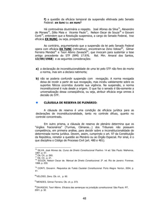 48
f) a questão da eficácia temporal da suspensão efetivada pelo Senado
Federal: ex tunc ou ex nunc?
Há controvérsia doutrinária a respeito. José Afonso da Silva75
, Alexandre
de Moraes76
, Zélio Maia e Vicente Paulo77
, Nelson Oscar de Souza78
e Giovani
Conti79
, entendem que a Resolução suspensiva, a cargo do Senado Federal, traz
eficácia EX NUNC, ou seja, prospectiva.
Ao contrário, argumentando que a suspensão da lei pelo Senado Federal
opera com eficácia EX TUNC (retroativa), encontram-se Zeno Veloso80
, Gilmar
Ferreira Mendes81
e Teori Albino Zavascki82
, que invocam para sustentar a tese
antigo precedente do STF (RMS 17.976. Rel. Min. Amaral dos Santos,
13/09/1968) e as seguintes considerações:
a) a declaração de inconstitucionalidade de uma lei pelo STF não fere de morte
a norma, mas sim a declara natimorta;
b) não se poderia confundir suspensão com revogação. A norma revogada
deixa de incidir a partir de sua revogação, mas incidiu validamente sobre os
suportes fáticos ocorridos durante sua vigência. Na suspensão, a norma
inconstitucional é nula desde a origem. O que faz o senado é tão-somente a
universalização dessa conseqüência, ou seja, atribuir eficácia erga omnes à
decisão do STF.
CLÁUSULA DE RESERVA DE PLENÁRIO:
A cláusula de reserva é uma condição de eficácia jurídica para as
declarações de inconstitucionalidade, tanto no controle difuso, quanto no
controle concentrado.
Em outro prisma, a cláusula de reserva de plenário determina que os
“órgãos fracionários” (Turmas, Câmaras...) dos Tribunais não possuem
competência, em primeira análise, para decidir sobre a inconstitucionalidade de
determinada norma jurídica. Devem, assim, cumprindo o art. 97 da Constituição
da República, remeter a questão ao Plenário ou ao Órgão Especial. Por sinal, é o
que disciplina o Código de Processo Civil (art. 480 e 481).
75
SILVA, José Afonso da. Curso de Direito Constitucional Positivo. 14 ed. São Paulo: Malheiros,
1997, p. 57.
76
Ob. Cit., p. 593.
77
Ob. Cit., p. 21.
78
SOUZA, Nelson Oscar de. Manual de Direito Constitucional. 2ª. ed. Rio de Janeiro: Forense,
1998, p. 233.
79
CONTI, Giovanni. Requisitos da Tutela Cautelar Constitucional. Porto Alegre: Norton, 2004, p.
41.
80
VELOSO, Zeno. Ob. cit., p. 60.
81
MENDES, Gilmar Ferreira. Ob. cit, p. 373.
82
ZAVASCKI, Teori Albino. Eficácia das sentenças na jurisdição constitucional. São Paulo: RT,
2001, p. 32.
 