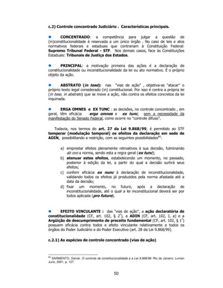 50
c.2) Controle concentrado Judiciário . Características principais.
CONCENTRADO: a competência para julgar a questão de
(in)constitucionalidade é reservada a um único órgão . No caso de leis e atos
normativos federais e estaduais que contrariam à Constituição Federal:
Supremo Tribunal Federal - STF. Nos demais casos, face às Constituições
Estaduais: Tribunais de Justiça dos Estados.
PRINCIPAL: a motivação primeira das ações é a declaração de
constitucionalidade ou inconstitucionalidade da lei ou ato normativo. É o próprio
objeto da ação.
ABSTRATO (in tese): nas "vias de ação" , objetiva-se "atacar" o
próprio texto legal considerado (in) constitucional. Por isso é contra a própria lei
(in tese, in abstrato) que se move a ação, não contra os efeitos concretos da lei
inquinada.
ERGA OMNES e EX TUNC : as decisões, no controle concentrado , em
geral, têm eficácia erga omnes e ex tunc, sem a necessidade da
manifestação do Senado Federal, como ocorre no "controle difuso".
Todavia, nos termos do art. 27 da Lei 9.868/99, é permitido ao STF
temperar (modulação temporal) os efeitos da declaração em sede de
ADIN, possibilitando a restrição, com as seguintes possibilidades84
:
a) emprestar efeitos plenamente retroativos à sua decisão, fulminando
ab ovo a norma, sendo esta a regra geral (ex tunc);
b) atenuar estes efeitos, estabelecendo um momento, no passado,
posterior à edição da lei, a partir do qual a decisão surtirá seus
efeitos;
c) conferir eficácia ex nunc à declaração de inconstitucionalidade,
validando todos os efeitos já produzidos pela norma afastada até a
data da decisão;
d) fixar um momento, no futuro, após a declaração de
inconstitucionalidade, até o qual a lei inconstitucional deverá ser por
todos aplicada (pro futuro).
EFEITO VINCULANTE : das "vias de ação", a ação declaratória de
constitucionalidade (CF, art. 102, § 2º
), a ADIN (CF, art. 102, I, a) e a
Argüição de descumprimento de preceito fundamental (CF, art. 102, § 1º
)
possuem eficácia contra todos e efeito vinculante relativamente a todos os
órgãos do Poder Judiciário e do Poder Executivo (art. 28 da Lei 9.868/99).
c.2.1) As espécies de controle concentrado (vias de ação)
84
SARMENTO, Daniel. O controle de constitucionalidade e a Lei 9.868/99. Rio de Janeiro: Lumen
Juris, 2001, p. 127.
 