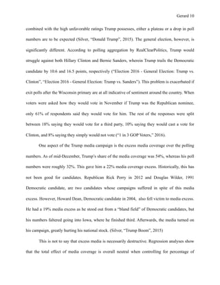 Gerard !10
combined with the high unfavorable ratings Trump possesses, either a plateau or a drop in poll
numbers are to be expected (Silver, “Donald Trump”, 2015). The general election, however, is
significantly different. According to polling aggregation by RealClearPolitics, Trump would
struggle against both Hillary Clinton and Bernie Sanders, wherein Trump trails the Democratic
candidate by 10.6 and 16.5 points, respectively (“Election 2016 - General Election: Trump vs.
Clinton”, “Election 2016 - General Election: Trump vs. Sanders”). This problem is exacerbated if
exit polls after the Wisconsin primary are at all indicative of sentiment around the country. When
voters were asked how they would vote in November if Trump was the Republican nominee,
only 61% of respondents said they would vote for him. The rest of the responses were split
between 18% saying they would vote for a third party, 10% saying they would cast a vote for
Clinton, and 8% saying they simply would not vote (“1 in 3 GOP Voters,” 2016).
One aspect of the Trump media campaign is the excess media coverage over the polling
numbers. As of mid-December, Trump’s share of the media coverage was 54%, whereas his poll
numbers were roughly 32%. This gave him a 22% media coverage excess. Historically, this has
not been good for candidates. Republican Rick Perry in 2012 and Douglas Wilder, 1991
Democratic candidate, are two candidates whose campaigns suffered in spite of this media
excess. However, Howard Dean, Democratic candidate in 2004, also fell victim to media excess.
He had a 19% media excess as he stood out from a “bland field” of Democratic candidates, but
his numbers faltered going into Iowa, where he finished third. Afterwards, the media turned on
his campaign, greatly hurting his national stock. (Silver, “Trump Boom”, 2015)
This is not to say that excess media is necessarily destructive. Regression analyses show
that the total effect of media coverage is overall neutral when controlling for percentage of
 