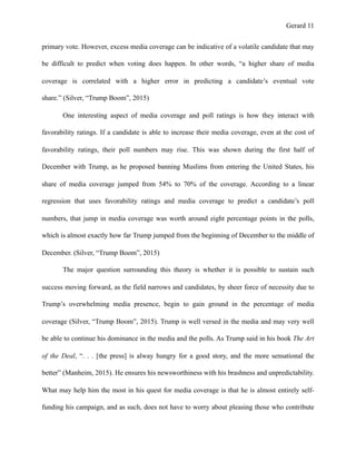 Gerard !11
primary vote. However, excess media coverage can be indicative of a volatile candidate that may
be difficult to predict when voting does happen. In other words, “a higher share of media
coverage is correlated with a higher error in predicting a candidate’s eventual vote
share.” (Silver, “Trump Boom”, 2015)
One interesting aspect of media coverage and poll ratings is how they interact with
favorability ratings. If a candidate is able to increase their media coverage, even at the cost of
favorability ratings, their poll numbers may rise. This was shown during the first half of
December with Trump, as he proposed banning Muslims from entering the United States, his
share of media coverage jumped from 54% to 70% of the coverage. According to a linear
regression that uses favorability ratings and media coverage to predict a candidate’s poll
numbers, that jump in media coverage was worth around eight percentage points in the polls,
which is almost exactly how far Trump jumped from the beginning of December to the middle of
December. (Silver, “Trump Boom”, 2015)
The major question surrounding this theory is whether it is possible to sustain such
success moving forward, as the field narrows and candidates, by sheer force of necessity due to
Trump’s overwhelming media presence, begin to gain ground in the percentage of media
coverage (Silver, “Trump Boom”, 2015). Trump is well versed in the media and may very well
be able to continue his dominance in the media and the polls. As Trump said in his book The Art
of the Deal, “. . . [the press] is alway hungry for a good story, and the more sensational the
better” (Manheim, 2015). He ensures his newsworthiness with his brashness and unpredictability.
What may help him the most in his quest for media coverage is that he is almost entirely self-
funding his campaign, and as such, does not have to worry about pleasing those who contribute
 