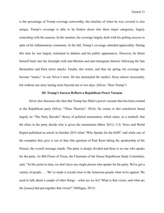 Gerard !13
is the percentage of Trump coverage noteworthy, the timeline of when he was covered is also
unique. Trump’s coverage is able to be broken down into three major categories, largely
coinciding with the seasons. In the summer, his coverage largely dealt with his polling success in
spite of his inflammatory comments. In the fall, Trump’s coverage subsided appreciably. During
this time he was largely restrained in debates and his public appearances. However, he thrust
himself back into the limelight with anti-Muslim and anti-immigrant rhetoric following the San
Bernardino and Paris terror attacks. Finally, this winter, and thus far spring, his coverage has
become “manic,” to use Silver’s term. He has dominated the media’s focus almost incessantly,
but without one story lasting more beyond one or two days. (Silver, “How Trump”)
III. Trump’s Success Reflects a Republican Power Vacuum
Silver also discusses the idea that Trump has filled a power vacuum that has been created
in the Republican party (Silver, "Three Theories", 2016). He comes to this conclusion based
largely on “The Party Decides” theory of political nomination, which states, in a nutshell, that
the elites in the party decide who is given the nomination (Marx 2011). U.S. News and World
Report published an article in October 2015 titled “Who Speaks for the GOP,” and while one of
the examples they give is out of date (the question of Paul Ryan taking the speakership of the
House), the overall message stands. The party is deeply divided and there is no one who speaks
for the party. As Bill Flores of Texas, the Chairman of the House Republican Study Committee,
said, "At this point in time, we don't have one single person who speaks for the party. We've got a
variety of people . . . We’ve made it crystal clear to the American people what we're against. We
need to talk about a couple of other things – what are we for? What is that vision, and what are
the [issues] that put together that vision?” (Milligan, 2015)
 