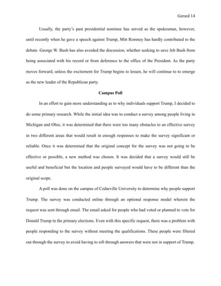 Gerard !14
Usually, the party’s past presidential nominee has served as the spokesman, however,
until recently when he gave a speech against Trump, Mitt Romney has hardly contributed to the
debate. George W. Bush has also avoided the discussion, whether seeking to save Jeb Bush from
being associated with his record or from deference to the office of the President. As the party
moves forward, unless the excitement for Trump begins to lessen, he will continue to to emerge
as the new leader of the Republican party.
Campus Poll
In an effort to gain more understanding as to why individuals support Trump, I decided to
do some primary research. While the initial idea was to conduct a survey among people living in
Michigan and Ohio, it was determined that there were too many obstacles to an effective survey
in two different areas that would result in enough responses to make the survey significant or
reliable. Once it was determined that the original concept for the survey was not going to be
effective or possible, a new method was chosen. It was decided that a survey would still be
useful and beneficial but the location and people surveyed would have to be different than the
original scope.
A poll was done on the campus of Cedarville University to determine why people support
Trump. The survey was conducted online through an optional response model wherein the
request was sent through email. The email asked for people who had voted or planned to vote for
Donald Trump in the primary elections. Even with this specific request, there was a problem with
people responding to the survey without meeting the qualifications. These people were filtered
out through the survey to avoid having to sift through answers that were not in support of Trump.
 