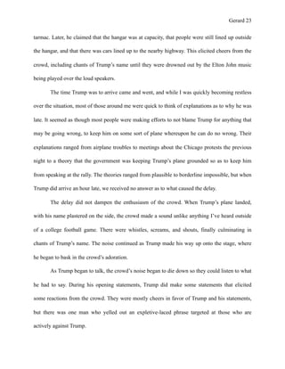 Gerard !23
tarmac. Later, he claimed that the hangar was at capacity, that people were still lined up outside
the hangar, and that there was cars lined up to the nearby highway. This elicited cheers from the
crowd, including chants of Trump’s name until they were drowned out by the Elton John music
being played over the loud speakers.
The time Trump was to arrive came and went, and while I was quickly becoming restless
over the situation, most of those around me were quick to think of explanations as to why he was
late. It seemed as though most people were making efforts to not blame Trump for anything that
may be going wrong, to keep him on some sort of plane whereupon he can do no wrong. Their
explanations ranged from airplane troubles to meetings about the Chicago protests the previous
night to a theory that the government was keeping Trump’s plane grounded so as to keep him
from speaking at the rally. The theories ranged from plausible to borderline impossible, but when
Trump did arrive an hour late, we received no answer as to what caused the delay.
The delay did not dampen the enthusiasm of the crowd. When Trump’s plane landed,
with his name plastered on the side, the crowd made a sound unlike anything I’ve heard outside
of a college football game. There were whistles, screams, and shouts, finally culminating in
chants of Trump’s name. The noise continued as Trump made his way up onto the stage, where
he began to bask in the crowd’s adoration.
As Trump began to talk, the crowd’s noise began to die down so they could listen to what
he had to say. During his opening statements, Trump did make some statements that elicited
some reactions from the crowd. They were mostly cheers in favor of Trump and his statements,
but there was one man who yelled out an expletive-laced phrase targeted at those who are
actively against Trump.
 