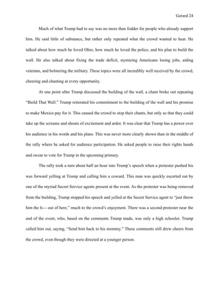 Gerard !24
Much of what Trump had to say was no more than fodder for people who already support
him. He said little of substance, but rather only repeated what the crowd wanted to hear. He
talked about how much he loved Ohio, how much he loved the police, and his plan to build the
wall. He also talked about fixing the trade deficit, stymieing Americans losing jobs, aiding
veterans, and bolstering the military. These topics were all incredibly well received by the crowd,
cheering and chanting at every opportunity.
At one point after Trump discussed the building of the wall, a chant broke out repeating
“Build That Wall.” Trump reiterated his commitment to the building of the wall and his promise
to make Mexico pay for it. This caused the crowd to stop their chants, but only so that they could
take up the screams and shouts of excitement and ardor. It was clear that Trump has a power over
his audience in his words and his plans. This was never more clearly shown than in the middle of
the rally where he asked for audience participation. He asked people to raise their rights hands
and swear to vote for Trump in the upcoming primary.
The rally took a turn about half an hour into Trump’s speech when a protester pushed his
was forward yelling at Trump and calling him a coward. This man was quickly escorted out by
one of the myriad Secret Service agents present at the event. As the protester was being removed
from the building, Trump stopped his speech and yelled at the Secret Service agent to “just throw
him the h--- out of here,” much to the crowd’s enjoyment. There was a second protester near the
end of the event, who, based on the comments Trump made, was only a high schooler. Trump
called him out, saying, “Send him back to his mommy.” These comments still drew cheers from
the crowd, even though they were directed at a younger person.
 