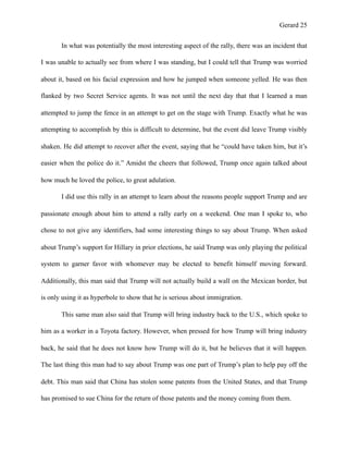 Gerard !25
In what was potentially the most interesting aspect of the rally, there was an incident that
I was unable to actually see from where I was standing, but I could tell that Trump was worried
about it, based on his facial expression and how he jumped when someone yelled. He was then
flanked by two Secret Service agents. It was not until the next day that that I learned a man
attempted to jump the fence in an attempt to get on the stage with Trump. Exactly what he was
attempting to accomplish by this is difficult to determine, but the event did leave Trump visibly
shaken. He did attempt to recover after the event, saying that he “could have taken him, but it’s
easier when the police do it.” Amidst the cheers that followed, Trump once again talked about
how much he loved the police, to great adulation.
I did use this rally in an attempt to learn about the reasons people support Trump and are
passionate enough about him to attend a rally early on a weekend. One man I spoke to, who
chose to not give any identifiers, had some interesting things to say about Trump. When asked
about Trump’s support for Hillary in prior elections, he said Trump was only playing the political
system to garner favor with whomever may be elected to benefit himself moving forward.
Additionally, this man said that Trump will not actually build a wall on the Mexican border, but
is only using it as hyperbole to show that he is serious about immigration.
This same man also said that Trump will bring industry back to the U.S., which spoke to
him as a worker in a Toyota factory. However, when pressed for how Trump will bring industry
back, he said that he does not know how Trump will do it, but he believes that it will happen.
The last thing this man had to say about Trump was one part of Trump’s plan to help pay off the
debt. This man said that China has stolen some patents from the United States, and that Trump
has promised to sue China for the return of those patents and the money coming from them.
 