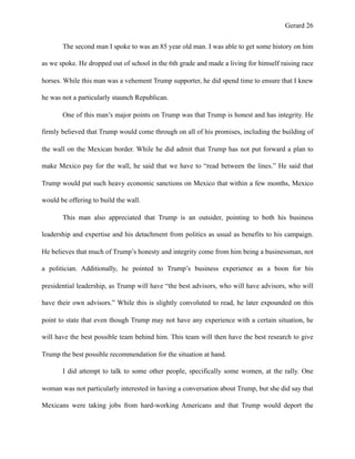 Gerard !26
The second man I spoke to was an 85 year old man. I was able to get some history on him
as we spoke. He dropped out of school in the 6th grade and made a living for himself raising race
horses. While this man was a vehement Trump supporter, he did spend time to ensure that I knew
he was not a particularly staunch Republican.
One of this man’s major points on Trump was that Trump is honest and has integrity. He
firmly believed that Trump would come through on all of his promises, including the building of
the wall on the Mexican border. While he did admit that Trump has not put forward a plan to
make Mexico pay for the wall, he said that we have to “read between the lines.” He said that
Trump would put such heavy economic sanctions on Mexico that within a few months, Mexico
would be offering to build the wall.
This man also appreciated that Trump is an outsider, pointing to both his business
leadership and expertise and his detachment from politics as usual as benefits to his campaign.
He believes that much of Trump’s honesty and integrity come from him being a businessman, not
a politician. Additionally, he pointed to Trump’s business experience as a boon for his
presidential leadership, as Trump will have “the best advisors, who will have advisors, who will
have their own advisors.” While this is slightly convoluted to read, he later expounded on this
point to state that even though Trump may not have any experience with a certain situation, he
will have the best possible team behind him. This team will then have the best research to give
Trump the best possible recommendation for the situation at hand.
I did attempt to talk to some other people, specifically some women, at the rally. One
woman was not particularly interested in having a conversation about Trump, but she did say that
Mexicans were taking jobs from hard-working Americans and that Trump would deport the
 