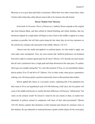 Gerard !27
Mexicans so as to give these jobs back to Americans. While there were other women there, when
I tried to talk to them they either did not want to talk or let someone else talk instead.
Downs’ Median Voter Theorem
In his book An Economic Theory of Democracy, Anthony Downs expands on the original
idea from Duncan Black, and later refined by Harold Hotelling and Arthur Smithies, that two
businesses aligned on a single plane will begin to move closer to the middle to appeal to as many
customers as possible, but will find a point along the line where they do not lose customers on
the extremes by coming to the same point in the middle. (Downs, 116-117)
Downs took this model and applied it to political parties. For this model to apply, one
must make some assumptions. First, one must assume that “political preferences can bordered
from left to right in a manner agreed upon by all voters” (Downs, 115). Second, one must assume
that all voter’s preferences have a single peak and slope downward at the same pace. To explain,
Down gave an example stating that “if a voter likes position 35 best, we can immediately deduce
that he prefers 30 to 25 and 40 to 45” (Downs, 116). In other words, when given a quantitative
ordering, one will always prefer a position numerically closer to their position than another.
Downs applied this theory to a two-party system, explaining that if the population has
their mean at 50 on our hypothetical scale of 0-100 following a bell curve, the two parties will
come to the middle and become so similar that their differences will become “infinitesimal,” but
voters on the extreme would “be forced to voted for the one closets to them, no matter how
distasteful its policies seemed in comparison with those of their ideal government” (Downs
118-119). Downs explains that abstention is both irrational and rational for extremist voters in
this situation. He says abstention is irrational because it grants a better chance for the worse party
 