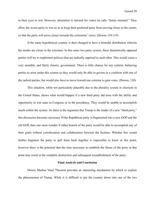 Gerard !28
in their eyes to win. However, abstention is rational for voters he calls “future oriented.” They
allow the worse party to win so as to keep their preferred party from moving closer to the center,
so that the party will move closer towards the extremists’ views. (Downs 118-119)
If the same hypothetical country is then changed to have a bimodal distribution wherein
the modes are closer to the extremes. In this same two party system, these diametrically opposed
parties will try to implement policies that are radically opposed to each other. This would cause a
very unstable, and likely chaotic, government. There is little chance for any centrist, balancing
parties to arise under this system as they would only be able to govern in a coalition with one of
the radical parties, but would also have to move toward one extreme to gain votes. (Downs, 120)
This situation, while not particularly plausible due to the plurality system in elections in
the United States, shows what would happen if a new third party did arise with the ability and
opportunity to win seats in Congress or in the presidency. They would be unable to accomplish
much within the system. As there is the argument that Trump is the leader of a new “third party,”
this discussion becomes necessary. If the Republican party is fragmented into a new GOP and the
old GOP, then one must wonder if either branch of the party would be able to accomplish any of
their goals without corroboration and collaboration between the factions. Whether this would
further fragment the party or pull them back together is impossible to know at this point,
however there is the potential that the time necessary to establish the future of the party at that
point may result in the complete destruction and subsequent reestablishment of the party.
Final Analysis and Conclusion
Downs Median Voter Theorem provides an interesting mechanism by which to explain
the phenomenon of Trump. While it is difficult to pin the country down into one of the two
 
