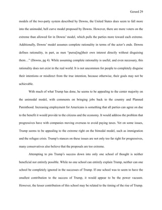 Gerard !29
models of the two-party system described by Downs, the United States does seem to fall more
into the unimodal, bell curve model proposed by Downs. However, there are more voters on the
extreme than allowed for in Downs’ model, which pulls the parties more toward each extreme.
Additionally, Downs’ model assumes complete rationality in terms of the actor’s ends. Downs
defines rationality, in part, as men “pursu[ing]their own interest directly without disguising
them…” (Downs, pg 4). While assuming complete rationality is useful, and even necessary, this
rationality does not exist in the real world. It is not uncommon for people to completely disguise
their intentions or misdirect from the true intention, because otherwise, their goals may not be
achievable.
With much of what Trump has done, he seems to be appealing to the center majority on
the unimodal model, with comments on bringing jobs back to the country and Planned
Parenthood. Increasing employment for Americans is something that all parties can agree on due
to the benefit it would provide to the citizens and the economy. It would address the problem that
progressives have with companies moving overseas to avoid paying taxes. Yet on some issues,
Trump seems to be appealing to the extreme right on the bimodal model, such as immigration
and the refugee crisis. Trump’s stances on these issues are not only too far right for progressives,
many conservatives also believe that the proposals are too extreme.
Attempting to pin Trump’s success down into only one school of thought is neither
beneficial nor entirely possible. While no one school can entirely explain Trump, neither can one
school be completely ignored in the successes of Trump. If one school was to seem to have the
smallest contribution to the success of Trump, it would appear to be the power vacuum.
However, the lesser contribution of this school may be related to the timing of the rise of Trump.
 