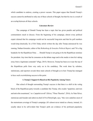 Gerard !3
which candidate to endorse, creating a power vacuum. This paper argues that Donald Trump’s
success cannot be attributed to only one of these schools of thought, but that his rise is a result of
an overlap between all three schools.
Literature Review
The campaign of Donald Trump has been a topic that has given pundits and political
commentators much to discuss. From the beginning of his campaign, almost every political
expert claimed that his campaign would not be successful long-term and that his poll numbers
would drop drastically. In a USA Today article written the day after Trump announced he was
running, Nathan Gonzalez, editor of the Rothenberg & Gonzales Political Report, said "It's a big
headache for the Republican Party . . . Donald Trump is not going to be the Republican nominee
for president. Any time that he consumes on the debate stage and in the media is time he's taking
away from a legitimate contender” (Page, 2015). However, Trump has been at or near the top of
the Republican polls from very early on in his candidacy. The work done by scholars,
statisticians, and reporters reveals three main schools of thought as to how Trump has managed
to have such overwhelming success to this point.
I. Trump’s Support Is Based on His Popularity Among Voters
One school of thought surrounding Trump’s success is that there is a shift in the voting
block of the Republican party towards a candidate like Trump, who exudes “populism, nativism
and anti-elite resentment,” or a “populist revolt” (Silver, "Three Theories", 2016). As Nate Silver,
statistician and founder and editor-in-chief of FiveThirtyEight, says, “this view underlies most of
the mainstream coverage of Trump’s campaign. (It’s almost never stated as a theory; instead, it’s
usually taken to be self-evident that Trump’s polls are evidence of his profound popularity
 
