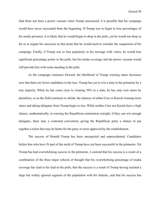 Gerard !30
Had there not been a power vacuum when Trump announced, it is possible that his campaign
would have never succeeded from the beginning. If Trump was to begin to lose percentages of
his media presence, it is likely that he would begin to drop in the polls, yet he would not drop so
far as to negate his successes to that point that he would need to consider the suspension of his
campaign. Finally, if Trump was to lose popularity in his message with voters, he would lose
significant percentage points in the polls, but his media coverage and the power vacuum would
still provide him with some standing in the polls.
As the campaign continues forward, the likelihood of Trump winning states decreases
now that there are fewer candidates in the race. Trump has yet to win a state in the primaries by a
true majority. While he has come close to winning 50% in a state, he has only won states by
pluralities, so as the field continues to shrink, the chances of either Cruz or Kasich winning more
states and taking delegates from Trump begin to rise. While neither Cruz nor Kasich have a high
chance, mathematically, at winning the Republican nomination outright, if they can win enough
delegates, there may a contested convention, giving the Republican party a chance to put
together a ticket that may be better for the party or more approved by the establishment.
The success of Donald Trump has been unexpected and unprecedented. Candidates
before him who have fit part of the mold of Trump have not been successful in the primaries. Yet
Trump has had overwhelming success in the primaries. I contend that his success is a result of a
combination of the three major schools of thought that his overwhelming percentage of media
coverage has lead to his lead in the polls, that the success is a result of Trump having reached a
large but widely ignored segment of the population with his rhetoric, and that his success has
 