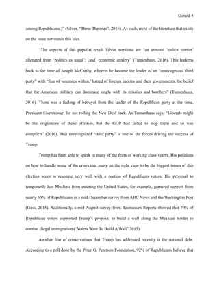 Gerard !4
among Republicans.)” (Silver, “Three Theories”, 2016). As such, most of the literature that exists
on the issue surrounds this idea.
The aspects of this populist revolt Silver mentions are “an aroused ‘radical center’
alienated from ‘politics as usual’; [and] economic anxiety” (Tannenhaus, 2016). This harkens
back to the time of Joseph McCarthy, wherein he became the leader of an “unrecognized third
party” with “fear of ‘enemies within,’ hatred of foreign nations and their governments, the belief
that the American military can dominate singly with its missiles and bombers” (Tannenhaus,
2016). There was a feeling of betrayal from the leader of the Republican party at the time,
President Eisenhower, for not rolling the New Deal back. As Tannanhaus says, “Liberals might
be the originators of these offenses, but the GOP had failed to stop them and so was
complicit” (2016). This unrecognized “third party” is one of the forces driving the success of
Trump.
Trump has been able to speak to many of the fears of working class voters. His positions
on how to handle some of the crises that many on the right view to be the biggest issues of this
election seem to resonate very well with a portion of Republican voters. His proposal to
temporarily ban Muslims from entering the United States, for example, garnered support from
nearly 60% of Republicans in a mid-December survey from ABC News and the Washington Post
(Gass, 2015). Additionally, a mid-August survey from Rasmussen Reports showed that 70% of
Republican voters supported Trump’s proposal to build a wall along the Mexican border to
combat illegal immigration (“Voters Want To Build A Wall” 2015).
Another fear of conservatives that Trump has addressed recently is the national debt.
According to a poll done by the Peter G. Peterson Foundation, 92% of Republicans believe that
 
