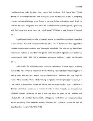 Gerard !5
candidates should make the debt a larger part of their platforms (“Poll: Voters Want,” 2016).
Trump has discussed the national debt, making the claim that he would be able to completely
erase the nation’s debt in two terms. Trump, in his usual fashion, did not give much detail. He
said that he would renegotiate trade deals that would facilitate economic growth, specifically
with the Chinese, that would garner the United States $505 billion in trade this year. (Diamond,
2016)
Republican voters seem to be increasingly against an establishment candidate. According
to an Associated Press/GfK survey from October 2015, 77% of Republican voters supported an
outsider candidate over someone with Washington experience. The same survey showed that
Republicans preferred a candidate with “private sector leadership experience over experience
holding elected office,” with 76% of respondents stating that preference (Peoples and Swanson,
2015).
Additionally, this school of thought covers the theories that Trump’s support is coming
from middle-class white men who are upset with what they perceive to be their declining place in
society, those who perceive a sort of “reverse discrimination,” and those who may simply be
racists. While it can be debated whether Trump is explicitly attempting to appeal to racists, it is
clear that he is the candidate that racists find the most attractive (Bartlett, 2016). In addition to
Trump’s calls to ban Muslims and to build a wall of the Mexican border, he has also questioned
President Obama’s citizenship, as well as attacking Ted Cruz based on his Canadian birth
(Bartlett, 2016). It is unlikely that most of the white people who feel they are being discriminated
against are actually racists, but rather that they think they are “victims of a system that does not
care about their concerns” (Bartlett, 2016).
 