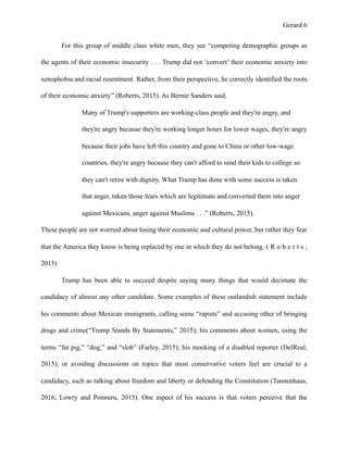 Gerard !6
For this group of middle class white men, they see “competing demographic groups as
the agents of their economic insecurity . . . Trump did not ‘convert’ their economic anxiety into
xenophobia and racial resentment. Rather, from their perspective, he correctly identified the roots
of their economic anxiety” (Roberts, 2015). As Bernie Sanders said,
Many of Trump's supporters are working-class people and they're angry, and
they're angry because they're working longer hours for lower wages, they're angry
because their jobs have left this country and gone to China or other low-wage
countries, they're angry because they can't afford to send their kids to college so
they can't retire with dignity. What Trump has done with some success is taken
that anger, taken those fears which are legitimate and converted them into anger
against Mexicans, anger against Muslims . . .” (Roberts, 2015).
These people are not worried about losing their economic and cultural power, but rather they fear
that the America they know is being replaced by one in which they do not belong. ( R o b e r t s ,
2015)
Trump has been able to succeed despite saying many things that would decimate the
candidacy of almost any other candidate. Some examples of these outlandish statement include
his comments about Mexican immigrants, calling some “rapists” and accusing other of bringing
drugs and crime(“Trump Stands By Statements,” 2015); his comments about women, using the
terms “fat pig,” “dog,” and “slob” (Farley, 2015); his mocking of a disabled reporter (DelReal,
2015); or avoiding discussions on topics that most conservative voters feel are crucial to a
candidacy, such as talking about freedom and liberty or defending the Constitution (Tannenhaus,
2016; Lowry and Ponnuru, 2015). One aspect of his success is that voters perceive that the
 