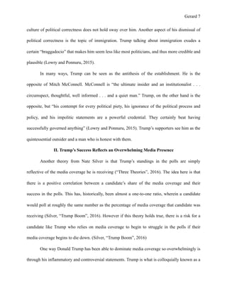 Gerard !7
culture of political correctness does not hold sway over him. Another aspect of his dismissal of
political correctness is the topic of immigration. Trump talking about immigration exudes a
certain “braggadocio” that makes him seem less like most politicians, and thus more credible and
plausible (Lowry and Ponnuru, 2015).
In many ways, Trump can be seen as the antithesis of the establishment. He is the
opposite of Mitch McConnell. McConnell is “the ultimate insider and an institutionalist . . .
circumspect, thoughtful, well informed . . . and a quiet man.” Trump, on the other hand is the
opposite, but “his contempt for every political piety, his ignorance of the political process and
policy, and his impolitic statements are a powerful credential. They certainly beat having
successfully governed anything” (Lowry and Ponnuru, 2015). Trump’s supporters see him as the
quintessential outsider and a man who is honest with them.
II. Trump’s Success Reflects an Overwhelming Media Presence
Another theory from Nate Silver is that Trump’s standings in the polls are simply
reflective of the media coverage he is receiving (“Three Theories”, 2016). The idea here is that
there is a positive correlation between a candidate’s share of the media coverage and their
success in the polls. This has, historically, been almost a one-to-one ratio, wherein a candidate
would poll at roughly the same number as the percentage of media coverage that candidate was
receiving (Silver, “Trump Boom”, 2016). However if this theory holds true, there is a risk for a
candidate like Trump who relies on media coverage to begin to struggle in the polls if their
media coverage begins to die down. (Silver, “Trump Boom”, 2016)
One way Donald Trump has been able to dominate media coverage so overwhelmingly is
through his inflammatory and controversial statements. Trump is what is colloquially known as a
 