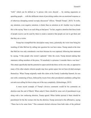 Gerard !8
“troll,” which can be defined as “a person who sows discord … by starting arguments or
upsetting people … with the deliberate intent of provoking readers into an emotional response or
of otherwise disrupting normal on-topic discussion” (Silver, “Donald Trump”, 2015). To trolls,
any attention, even negative attention, is better than no attention at all. Another way to phrase
this is the saying “there is no such thing as bad press.” In fact, negative attention that these kinds
of people receive can be used by them to create a narrative that people are out to get them and
that they are a victim.
Trump has exemplified this description many times, potentially the worst time being his
insulting of John McCain by calling into question his war hero status. Trump stated at the time
that McCain was only considered a war hero because he was captured, following that statement
by saying, “I like people who weren’t captured.” After the event, Trump denied making that
statement, telling members of the press, “If somebody’s a prisoner, I consider them a war hero.”
This attack specifically had the potential to upset and divide those on his own side, as opposed to
many of his other attacks wherein people may have gotten upset, but not been divided amongst
themselves. When Trump originally made this claim at the Family Leadership Summit, he was
met with a smattering of boos, followed by tweets from other presidential candidates calling him
out and even calling for him to drop out of the race completely. (Schreckinger, 2015)
A more recent example of Trump’s divisive comments would be his comments on
abortion near the end of March. When asked if there should be some sort of punishment to go
along with a law outlawing abortion, Trump agreed. When further pressed if there should be
punishment for the the woman who has the abortion, Trump answered in the affirmative, saying
“There has to be some form.” This comment elicited criticism from both sides of the political
 