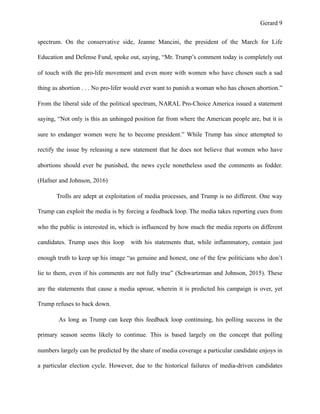 Gerard !9
spectrum. On the conservative side, Jeanne Mancini, the president of the March for Life
Education and Defense Fund, spoke out, saying, “Mr. Trump’s comment today is completely out
of touch with the pro-life movement and even more with women who have chosen such a sad
thing as abortion . . . No pro-lifer would ever want to punish a woman who has chosen abortion.”
From the liberal side of the political spectrum, NARAL Pro-Choice America issued a statement
saying, “Not only is this an unhinged position far from where the American people are, but it is
sure to endanger women were he to become president.” While Trump has since attempted to
rectify the issue by releasing a new statement that he does not believe that women who have
abortions should ever be punished, the news cycle nonetheless used the comments as fodder.
(Hafner and Johnson, 2016)
Trolls are adept at exploitation of media processes, and Trump is no different. One way
Trump can exploit the media is by forcing a feedback loop. The media takes reporting cues from
who the public is interested in, which is influenced by how much the media reports on different
candidates. Trump uses this loop with his statements that, while inflammatory, contain just
enough truth to keep up his image “as genuine and honest, one of the few politicians who don’t
lie to them, even if his comments are not fully true” (Schwartzman and Johnson, 2015). These
are the statements that cause a media uproar, wherein it is predicted his campaign is over, yet
Trump refuses to back down.
As long as Trump can keep this feedback loop continuing, his polling success in the
primary season seems likely to continue. This is based largely on the concept that polling
numbers largely can be predicted by the share of media coverage a particular candidate enjoys in
a particular election cycle. However, due to the historical failures of media-driven candidates
 
