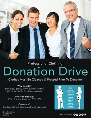 Professional Clothing
Donation DriveClothes Must Be Cleaned & Pressed Prior To Donation
Why donate?
Donated, gently-worn business attire
will be available for those in need.
Where to Donate?
SDSU Career Services | SSE 1200
Questions?
Contact: SDSUinternships@mail.sdsu.edu
#SDSUCareers
 