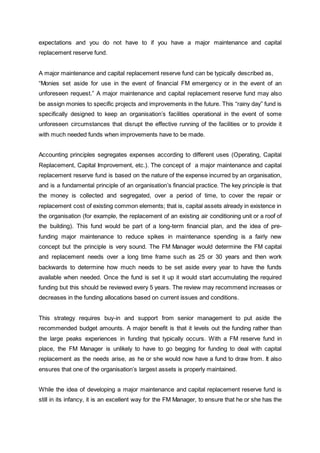 expectations and you do not have to if you have a major maintenance and capital
replacement reserve fund.
A major maintenance and capital replacement reserve fund can be typically described as,
“Monies set aside for use in the event of financial FM emergency or in the event of an
unforeseen request.” A major maintenance and capital replacement reserve fund may also
be assign monies to specific projects and improvements in the future. This “rainy day” fund is
specifically designed to keep an organisation’s facilities operational in the event of some
unforeseen circumstances that disrupt the effective running of the facilities or to provide it
with much needed funds when improvements have to be made.
Accounting principles segregates expenses according to different uses (Operating, Capital
Replacement, Capital Improvement, etc.). The concept of a major maintenance and capital
replacement reserve fund is based on the nature of the expense incurred by an organisation,
and is a fundamental principle of an organisation’s financial practice. The key principle is that
the money is collected and segregated, over a period of time, to cover the repair or
replacement cost of existing common elements; that is, capital assets already in existence in
the organisation (for example, the replacement of an existing air conditioning unit or a roof of
the building). This fund would be part of a long-term financial plan, and the idea of pre-
funding major maintenance to reduce spikes in maintenance spending is a fairly new
concept but the principle is very sound. The FM Manager would determine the FM capital
and replacement needs over a long time frame such as 25 or 30 years and then work
backwards to determine how much needs to be set aside every year to have the funds
available when needed. Once the fund is set it up it would start accumulating the required
funding but this should be reviewed every 5 years. The review may recommend increases or
decreases in the funding allocations based on current issues and conditions.
This strategy requires buy-in and support from senior management to put aside the
recommended budget amounts. A major benefit is that it levels out the funding rather than
the large peaks experiences in funding that typically occurs. With a FM reserve fund in
place, the FM Manager is unlikely to have to go begging for funding to deal with capital
replacement as the needs arise, as he or she would now have a fund to draw from. It also
ensures that one of the organisation’s largest assets is properly maintained.
While the idea of developing a major maintenance and capital replacement reserve fund is
still in its infancy, it is an excellent way for the FM Manager, to ensure that he or she has the
 