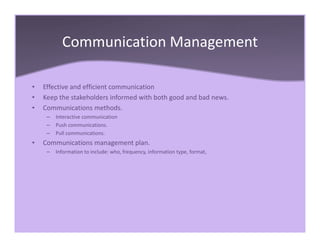 Communication Management
• Effective and efficient communication
• Keep the stakeholders informed with both good and bad news.
• Communications methods.
– Interactive communication
– Push communications.
– Pull communications.
• Communications management plan.
– Information to include: who, frequency, information type, format,
 