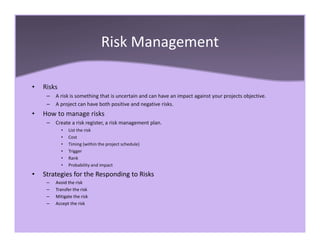Risk Management
• Risks
– A risk is something that is uncertain and can have an impact against your projects objective.
– A project can have both positive and negative risks.
• How to manage risks
– Create a risk register, a risk management plan.
• List the risk
• Cost
• Timing (within the project schedule)
• Trigger
• Rank
• Probability and impact
• Strategies for the Responding to Risks
– Avoid the risk
– Transfer the risk
– Mitigate the risk
– Accept the risk
 