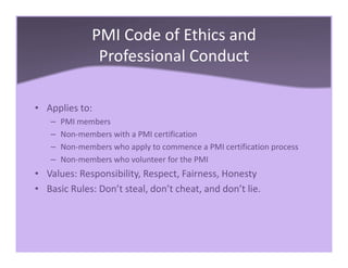 PMI Code of Ethics and
Professional Conduct
• Applies to:
– PMI members
– Non-members with a PMI certification
– Non-members who apply to commence a PMI certification process
– Non-members who volunteer for the PMI
• Values: Responsibility, Respect, Fairness, Honesty
• Basic Rules: Don’t steal, don’t cheat, and don’t lie.
 
