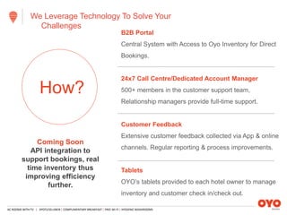 AC ROOMS WITH TV | SPOTLESS LINEN | COMPLIMENTARY BREAKFAST | FREE WI-FI | HYGIENIC WASHROOMS
We Leverage Technology To Solve Your
Challenges
B2B Portal
Central System with Access to Oyo Inventory for Direct
Bookings.
24x7 Call Centre/Dedicated Account Manager
500+ members in the customer support team,
Relationship managers provide full-time support.
Customer Feedback
Extensive customer feedback collected via App & online
channels. Regular reporting & process improvements.
Tablets
OYO’s tablets provided to each hotel owner to manage
inventory and customer check in/check out.
How?
Coming Soon
API integration to
support bookings, real
time inventory thus
improving efficiency
further.
 
