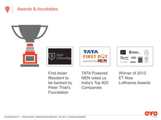 AC ROOMS WITH TV | SPOTLESS LINEN | COMPLIMENTARY BREAKFAST | FREE WI-FI | HYGIENIC WASHROOMS
Awards & Accolades
First Asian
Resident to
be backed by
Peter Thiel’s
Foundation
TATA Powered
NEN voted us
India’s Top #25
Companies
Winner of 2013
ET Now
Lufthansa Awards
 