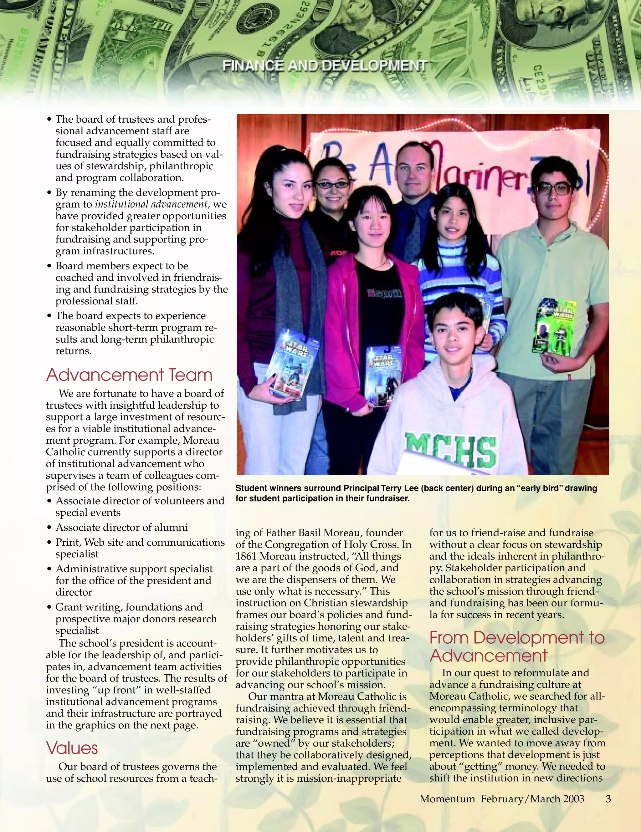Momentum February/March 2003 3
• The board of trustees and profes-
sional advancement staff are
focused and equally committed to
fundraising strategies based on val-
ues of stewardship, philanthropic
and program collaboration.
• By renaming the development pro-
gram to institutional advancement, we
have provided greater opportunities
for stakeholder participation in
fundraising and supporting pro-
gram infrastructures.
• Board members expect to be
coached and involved in friendrais-
ing and fundraising strategies by the
professional staff.
• The board expects to experience
reasonable short-term program re-
sults and long-term philanthropic
returns.
Advancement Team
We are fortunate to have a board of
trustees with insightful leadership to
support a large investment of resourc-
es for a viable institutional advance-
ment program. For example, Moreau
Catholic currently supports a director
of institutional advancement who
supervises a team of colleagues com-
prised of the following positions:
• Associate director of volunteers and
special events
• Associate director of alumni
• Print, Web site and communications
specialist
• Administrative support specialist
for the office of the president and
director
• Grant writing, foundations and
prospective major donors research
specialist
The school’s president is account-
able for the leadership of, and partici-
pates in, advancement team activities
for the board of trustees. The results of
investing “up front” in well-staffed
institutional advancement programs
and their infrastructure are portrayed
in the graphics on the next page.
Values
Our board of trustees governs the
use of school resources from a teach-
ing of Father Basil Moreau, founder
of the Congregation of Holy Cross. In
1861 Moreau instructed, “All things
are a part of the goods of God, and
we are the dispensers of them. We
use only what is necessary.” This
instruction on Christian stewardship
frames our board’s policies and fund-
raising strategies honoring our stake-
holders’ gifts of time, talent and trea-
sure. It further motivates us to
provide philanthropic opportunities
for our stakeholders to participate in
advancing our school’s mission.
Our mantra at Moreau Catholic is
fundraising achieved through friend-
raising. We believe it is essential that
fundraising programs and strategies
are “owned” by our stakeholders;
that they be collaboratively designed,
implemented and evaluated. We feel
strongly it is mission-inappropriate
for us to friend-raise and fundraise
without a clear focus on stewardship
and the ideals inherent in philanthro-
py. Stakeholder participation and
collaboration in strategies advancing
the school’s mission through friend-
and fundraising has been our formu-
la for success in recent years.
From Development to
Advancement
In our quest to reformulate and
advance a fundraising culture at
Moreau Catholic, we searched for all-
encompassing terminology that
would enable greater, inclusive par-
ticipation in what we called develop-
ment. We wanted to move away from
perceptions that development is just
about “getting” money. We needed to
shift the institution in new directions
Momentum February/March 2003 3
Student winners surround Principal Terry Lee (back center) during an “early bird” drawing
for student participation in their fundraiser.
 