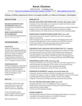 Karan Chauhan
(585) 319 0331 kc2083@g.rit.edu
LinkedIn : https://www.linkedin.com/in/karan-chauhan-731338a5 Github : https://github.com/krn3333
Seeking a Fulltime opportunity where I can apply my skills as a Software Developer and Designer.
E D U C A TI O N
ROCHESTERINSTITUTEOF
TECHNOLOGY|GPA: 3.5
MS MAJORING IN COMPUTER
SCIENCE
December 2016 | Rochester, NY
RAJIV GANDHIINSTITUTE
OF TECHNOLOGY
BE IN COMPUTERENGINEERING
July 2014 | Mumbai, India
C O U R S EW O RK
GRADUATE
Analysis of Algorithms,
Introduction to Big Data, Big Data
Analytics,Data-DrivenKnowledge
Discovery,Topicsin Database
Management,Advanced Java
Programming, Foundations of
Intelligent Systems, Introduction
to C++, Computer Science Theory.
UNDERGRADUATE
Database Management, Algorithms
and Analysis,Web Development,
Image Processing,Computer
Networks, SoftwareEngineering,
Artificial Intelligence, Java
Programming.
S K I L L S
LanguagesandFrameworks:
Java• Html • Javascript • CSS
PHP•R• ASP •C++ •My-Sql
•MVC Framework •AngularJS
ToolsandApplications:
Eclipse • Weka• Matlab • Rapid
Miner • Rattle • Visual Studio
OperatingSystems:
P R O J E C T S
SOCCER ANALYZER AND PREDICTOR | R, Weka, ShinyApps, Rattle
• Capstone Project that helps soccer analysts to predict the future results
and statistics based on previous results.
• Score Prediction and Betting Odds Prediction based on Logistic Regression,
Random Forest, Linear Regression and Poisson regression models.
• Implementation in R, Weka, Rattle and Interactive GUI using ShinyApps.
PREDICTING FAVORITE DISHES FROM YELP | Java, NLP
• Use of the Yelp review dataset in JSON format to pick out popular
dishes in restaurants.
• NLP techniques such as sentiment analysis, POS tagging along with
string matching algorithms used to identify food items from reviews
• Interactive GUI for selecting restaurants and its popular dishes.
Implemented using Java and Stanford NLP libraries.
COGNITIVE FACE ANALYSIS FOR INTERACTIVE T.V. | Matlab
• Machine learning and Image processing project providing a real-time
face analysis system that can detect and evaluate human expressions.
• Face Recognition, Face Detection and Facial Expression evaluation
using lpb operator, Gabor Filter and SVM using the waterfall approach.
• Used JAFFE image database for training and testing with 2000 images.
SONGSMANIA.COM | HTML, CSS, Javascript
• Interactive Website concentrating on effective and robust application of
web technologies and languages such as Html, css, javascript and jsp.
• Enables the users to browse, listen and download songs.
• Search features using jquery along with data connectivity.
POKEMON GO WEBSITE | Angular, Javascript, Html, CSS
• Currently started working on website for popular game Pokemon Go.
• Enables the players to get an insight into different aspects of the game
including pokemoninfo, gameplay statistics and location updates.
• Angular 2 framework is being used along with javascript and html.
TIC TAC TOE MULTIPLAYER GAME | Java, TCP
• Implemented the Tic Tac Toe Multiplayer Game using Java.
• Client-Server networking using TCP along with multi-threading to
enable efficient 2 player game.
• Interactive GUI using Java Swings.
OTHER PROJECTS
• Routing Information Protocol exchanging information on servers.
• Analysis of Hospital Database for Diabetic Patients.
• Decision Tree classification in Python.
 