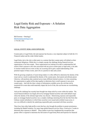 Legal Entity Risk and Exposure - A Solution
Risk Data Aggregation
.............................................................................................................
Bill Freeman – Ontology2
Bill.freeman@ontology2.com
1-774-301-1301
LEGAL ENTITY RISK AND EXPOSURE
Counter party or Legal Entity risk and exposure has become a very important subject in both the U.S.
Financial market and the wider Global market.
Legal Entity risk is the risk to either party to a contract that their counter party will default on their
contractual obligations. Whilst this is a simple concept, the challenge facing financial services
organizations is far from simple. These organizations are looking to be able to understand the full
extent of their exposure to the risks associated with any given counter party or legal entity, to be able
to monitor market-driven events as they are occurring and to gain a rapid understanding of the
potential impact of these events, and to be in a position to take early action.
With the growing complexity of assets being traded, it is often difficult to determine the identity of the
issuer and as a result to understand the identity of the counter party, their parent and ultimate parent.
Likewise, with positions data scattered across many different internal systems, it is time consuming
for organizations to gather all the data together to determine their overall exposure to any given
counter party. And with the sheer volume of information available across the web that can be
monitored for events that could materially impact the level of risk, this can become an overwhelming
challenge.
And yet this challenge has recently been brought into sharp relief by events within the market. The
recent financial debacle was largely driven by mortgage-backed securities and credit default swaps
where the identity of the ultimate legal entity was obscure. Determining exposure and responsible
party on mortgage-backed securities was a complex challenge stemming from the fact that firms like
Lehman created subsidiaries in which these securities were issued and as default issues arose, it
was very difficult to identify the underlying responsible party associated with these securities.
There have been other high profile events that have also brought the problem to greater prominence,
including the Madoff situation. For many large global financial services firms, it took up to 3 weeks to
determine their exposure to Madoff. These market events have heightened the recognition that
greater effort is required to determine the full extent of Legal Entity Risk and Exposure for financial
 