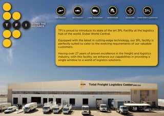 TFI is proud to introduce its state of the art 3PL Facility at the logistics
hub of the world, Dubai World Central.
Equipped with the latest in cutting-edge technology, our 3PL facility is
perfectly suited to cater to the evolving requirements of our valuable
customers. 
Having over 27 years of proven excellence in the freight and logistics
industry, with this facility, we enhance our capabilities in providing a
single window to a world of logistics solutions.
PL3
AIR FREIGHT SEA FREIGHT LAND TRANSPORT WAREHOUSE SOURCING THIRD PARTY LOGISTICS
 