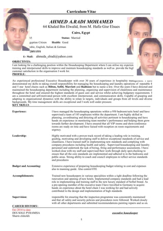 Curriculum-Vitae
AHMED A.RADI MOHAMED
64 Khaled Bin Elwalid, from M. Hafiz Gisr Elsues
Cairo, Egypt
D.O.B: 30/06/65 Status: Married
Nationality: Egyptian Citizen Health: Good
Languages: Arabic, English, Italian & German
Mobile: +2 01228511551
E- Mail: ahmeda_elradi@yahoo.com
OBJECTIVES:
I am looking for a challenging position within the Housekeeping Department where I can utilise my experience, education,
training and interpersonal skills to improve and maintain housekeeping standards as well as provide the highest level of
customer satisfaction in the organisation I work for.
PROFILE:
An experienced professional Executive Housekeeper with over 30 years of experience in hospitality management. I have
demonstrated my skills in taking overall responsibility for managing the housekeeping and laundry operations of reputable 4
and 5 star hotel chains such as Hilton, Sofitl, Marriott and Radisson but to name a few. Over the years I have directed and
maintained the housekeeping department including the planning, organising and supervision of cleanliness and maintenance
throughout the hotel and ensured the highest standards of guest care and service whilst achieving budgetary requirements. I
am a committed and self-motivated person with excellent interpersonal, and communication skills. Capable of grasping and
adapting to organisational dynamics with the ability to relate to targets, individuals and groups from all levels and diverse
backgrounds. My time management skills are exceptional and I work well under pressure.
KEY SKILLS
Experience: I have managed the housekeeping operations within a 950 bedroom/suits hotel and have
supervised a team of 185 employees within the department. I am highly skilled in
planning, co-ordinating and directing all activities pertinent to housekeeping and have
hands on experience in monitoring team member’s performance and helping them grow
towards further development. I have ensured that all VIP rooms and show/conference
rooms are ready on time and have liaised with reception on room requirements and
urgency.
Leadership: Highly motivated with a proven track record of taking a leading role in training,
guiding, motivating and developing staff to deliver exceptional standards of service and
cleanliness. I have trained staff in implementing new standards and complying with
company procedures including health and safety.. Supervised housekeeping and laundry
personnel and undertook the task of hiring, firing and performance assessments. I have
worked close with my staff and supervised their work through daily spot-checking to
ensure that all the core standards are implemented and adhered to in the bedrooms and
public areas. Strong ability to coach and council employees to reflect service standards
and procedures
Budget and Accounting: Extensive experience of preparing housekeeping budget relating to cost and expenses
also to manning guide. Also control FFE
Accomplishments: Trained new housekeepers in various specialities within a tight deadline following the
renovation and opening of new hotels. Implemented company standards and had a lead
role in implementing and training staff to the new luxury standard of Sofitel brand. As
a pre-opening member of the executive team I have travelled to Germany to acquire
hands on experience about the hotel chain I was working for and had actively
contributed to the design and implementation of high standards
Supervision: responsible for ensuring that the inspection programme was consistently maintained
and that all safety and security policies and procedures were followed. Worked closely
with all other departments and submitted recommendations painting repairs and so on.
CAREER HISTORY:
Oct 2014 to date
DES SOLE PYRAMISA executive housekeeper
Sharm elsheikh
1
 
