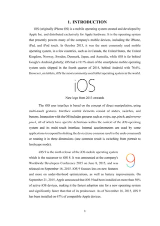 1
1. INTRODUCTION
iOS (originally iPhone OS) is a mobile operating system created and developed by
Apple Inc. and distributed exclusively for Apple hardware. It is the operating system
that presently powers many of the company's mobile devices, including the iPhone,
iPad, and iPod touch. In October 2015, it was the most commonly used mobile
operating system, in a few countries, such as in Canada, the United States, the United
Kingdom, Norway, Sweden, Denmark, Japan, and Australia, while iOS is far behind
Google's Android globally; iOS had a 19.7% share of the smartphone mobile operating
system units shipped in the fourth quarter of 2014, behind Android with 76.6%.
However, on tablets, iOS the most commonly used tablet operating system in the world.
New logo from 2013 onwards
The iOS user interface is based on the concept of direct manipulation, using
multi-touch gestures. Interface control elements consist of sliders, switches, and
buttons. Interaction with the OS includes gestures such as swipe, tap, pinch, and reverse
pinch, all of which have specific definitions within the context of the iOS operating
system and its multi-touch interface. Internal accelerometers are used by some
applications to respond to shaking the device (one common result is the undo command)
or rotating it in three dimensions (one common result is switching from portrait to
landscape mode).
iOS 9 is the ninth release of the iOS mobile operating system
which is the successor to iOS 8. It was announced at the company's
Worldwide Developers Conference 2015 on June 8, 2015, and was
released on September 16, 2015. iOS 9 focuses less on new features
and more on under-the-hood optimizations, as well as battery improvements. On
September 21, 2015, Apple announced that iOS 9 had been installed on more than 50%
of active iOS devices, making it the fastest adoption rate for a new operating system
and significantly faster than that of its predecessor. As of November 16, 2015, iOS 9
has been installed on 67% of compatible Apple devices.
 