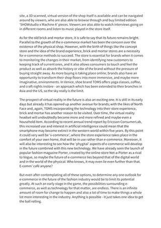 site, a 3D scanned, virtual version of the shop itself is available and can be navigated
around by viewers, who are also able to browse through and buy limited edition
‘SHOWstudio x Machine A’ pieces. Viewers are also able to watch interviews going on
in different rooms and listen to music played in the store itself.
As for the old brick and mortar store, it is safe to say that its future remains bright.
Parallel to the growth of the e-commerce market has been the concern over the
existence of the physical shop. However, with the birth of things like the concept
store and the idea of the brand experience, brick and mortar stores are a necessity
for e-commerce methods to succeed. The store is essential for brands when it comes
to monitoring the changes in their market, from identifying new customers to
keeping track of current ones, and it also allows consumers to touch and feel the
product as well as absorb the history or vibe of the brand without the pressure of
buying straight away. As more buying is taking place online, brands also have an
opportunity to transform their shop floors into more immersive, and maybe more
imaginative, environments. In Venice, shoe brand TOMS offers yoga classes, coffee,
and craft nights instore - an approach which has been extended to their branches in
Asia and the US, so the sky really is the limit.
The prospect of virtual reality in the future is also an exciting one. It is still in its early
days but already it has opened up another avenue for brands; with the likes of North
Face and, again, TOMS incorporating the technology into their store experience,
brick and mortar has another reason to be visited. Over time, the virtual reality
headset will undoubtedly become more and more refined and maybe even a
household item. According to recent annual trend report by Ericsson ConsumerLab,
this increased use and interest in artificial intelligence could mean that the
smartphone may become extinct in the western world within five years. By this point
it could very well be ‘v-commerce’, where the store experience takes place in the
comfort of your own home, that will be in use rather than e-commerce. Moreover, it
will also be interesting to see how the ‘phygital’ aspects of e-commerce will develop
in the future combined with this new technology. We have already seen the launch of
popular fashion magazine Porter, created by the online store Net-a-Porter as a rival
to Vogue, so maybe the future of e-commerce lies beyond that of the digital world
and in the world of the physical. Who knows, it may even lie even further than that.
E-comm’ café anyone?
But even after contemplating all of these options, to determine any one outlook for
e-commerce in the future of the fashion industry would be to limit its potential
greatly. At such an early stage in the game, the possibilities surrounding e-
commerce, as well as technology for that matter, are endless. There is an infinite
amount of room for change to happen and also a lot of time to make things a whole
lot more interesting in the industry. Anything is possible - it just takes one idea to get
the ball rolling.
 