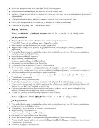 • Review site wise profitability at the end of the closing on monthly basis.
• Making annual budgets and review the same with actual on monthly basis.
• Handling Client Collection report, and prepare the outstanding and weekly follow-up with Operation Manager and
Regional Head.
• Vendor account reconciliation and get the NO dues certificate from vendor on quarterly basis.
• Review open PO report on monthly basis and recommend the closure of overdue PO.
• Controlling & Marinating TWC (Trade working Capital).
Working Experience
Worked with Quintiles Technologies, Bangalore since Mar 2014 to Mar-2015 as a Sr. Facility Analyst.
Job Responsibilities:
• Preparing Purchase Requisition / Purchase order after reviewing the requirement.
• Vendor Bills Processing and validating against the purchase orders.
• Authorizing the invoices and booking the invoices for payments.
• Prepare and review Provision, Accruals, Budget, Maintenance Contracts, Regular Contracts, and Service
Agreements.
• Track and update contracts renewals and coordinate with suppliers for contract sign off. Ensure contract clauses
are captured as per individual suppliers.
• Status of Accounts Payable Statement
• Budget planning across all locations.
• Monitoring spent vs. Budget on a Monthly basis
• Get quarterly no dues certificates from the vendors
• To ensure project related financial closure as per the contracts
• Review and approve reports for management on expenditure and any variations from budgets.
• Provide monthly financial analysis and support to all location and Facility Managers to assist them in cost control.
• Process supplier’s invoices on time and track for their payments
• Coordinate with Quintiles finance team on various queries and concerns. Address all suppliers’ related concerns.
• Vendor invoice reconciliation.
• Maintain MIS reports on monthly basis.
• Forecasting on Annual basis for various Cost centers with Quarterly & Monthly break-up of numbers.
• Forecasting for future years in line with the parameters like Inflation, seasonality & other predictable factors with
the help of tools like Trend Analysis & benchmarking.
• Conducting variance analysis to determine difference between projected & actual results and implementing
corrective actions as a controller leading to cost rationalization.
• Monthly and quarterly variance reporting and expenses analysis report.
Worked with Johnson Controls (I) Pvt Ltd since Feb 2011 to Feb-2014 as a billing executive.
Job Responsibilities:
• Track and update contracts renewals and coordinate with suppliers for contract sign off. Ensure contract clauses
are captured as per individual suppliers.
• Vendor invoice process & Status of Accounts Payable Statement
• Budget planning across all locations.
• Monitoring spent vs. Budget on a Monthly basis
• Get quarterly no dues certificates from the vendors
• Review and approve reports for management on expenditure and any variations from budgets.
• Provide monthly financial analysis and support to all location and Facility Managers to assist them in cost control.
• Vendor invoice reconciliation.
• Maintain MIS reports on monthly basis.
 
